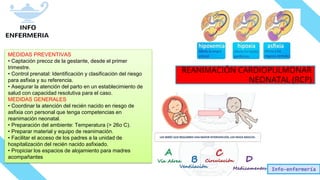 Info-enfermería
MEDIDAS PREVENTIVAS
• Captación precoz de la gestante, desde el primer
trimestre.
• Control prenatal: Identificación y clasificación del riesgo
para asfixia y su referencia.
• Asegurar la atención del parto en un establecimiento de
salud con capacidad resolutiva para el caso.
MEDIDAS GENERALES
• Coordinar la atención del recién nacido en riesgo de
asfixia con personal que tenga competencias en
reanimación neonatal.
• Preparación del ambiente: Temperatura (> 26o C).
• Preparar material y equipo de reanimación.
• Facilitar el acceso de los padres a la unidad de
hospitalización del recién nacido asfixiado.
• Propiciar los espacios de alojamiento para madres
acompañantes
REANIMACIÓN CARDIOPULMONAR
NEONATAL (RCP)
 