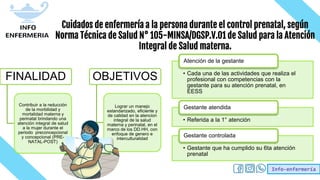 Info-enfermería
Cuidados de enfermería a la persona durante el control prenatal, según
Norma Técnica de Salud N° 105-MINSA/DGSP.V.01 de Salud para la Atención
Integral de Salud materna.
FINALIDAD
Contribuir a la reducción
de la morbilidad y
mortalidad materna y
perinatal brindando una
atención integral de salud
a la mujer durante el
periodo preconcepcional
y concepcional (PRE-
NATAL-POST)
OBJETIVOS
Lograr un manejo
estandarizado, eficiente y
de calidad en la atencion
integral de la salud
materna y perinatal, en el
marco de los DD.HH, con
enfoque de genero e
interculturalidad
• Cada una de las actividades que realiza el
profesional con competencias con la
gestante para su atención prenatal, en
EESS
Atención de la gestante
• Referida a la 1° atención
Gestante atendida
• Gestante que ha cumplido su 6ta atención
prenatal
Gestante controlada
 