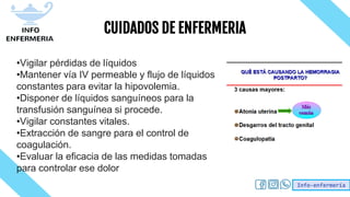 Info-enfermería
CUIDADOS DE ENFERMERIA
•Vigilar pérdidas de líquidos
•Mantener vía IV permeable y flujo de líquidos
constantes para evitar la hipovolemia.
•Disponer de líquidos sanguíneos para la
transfusión sanguínea si procede.
•Vigilar constantes vitales.
•Extracción de sangre para el control de
coagulación.
•Evaluar la eficacia de las medidas tomadas
para controlar ese dolor
 