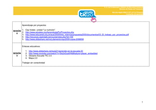 D. G. de Profesorado y Gestión de Recursos Humanos
                                                                                                                  Servicio de Planes de Formación

                                                                                                       Mochila digital 2009-10 (5º y 6º de Primaria)
                                                                                                                           Formación de docentes




         Aprendizaje por proyectos:

       1.   Cep Indalo: unidad “La nutrición”.
SESIÓN
       2.   http://www.eduteka.org/AprendizajePorProyectos.php
  4
       3.   http://www.educared.org.ar/aua/2005/links_internos/propuesta2005/documentos/03_El_trabajo_por_proyectos.pdf
       4.   http://recursos.cepindalo.es/course/view.php?id=155
       5.   http://www.slideshare.net/noLolamento/vigo2009-copia-2098858


         Enlaces educativos:

            1.   http://www.slideshare.net/aula21/aprender-en-la-escuela-20
SESIÓN      2.   http://www.youtube.com/watch?v=5ts2sGua0Hk&feature=player_embedded
  5         3.   Glosario Escuela TIC 2.0
            4.   Mapa 2.0

         Trabajar sin conectividad




                                                                                                                                                  7
 