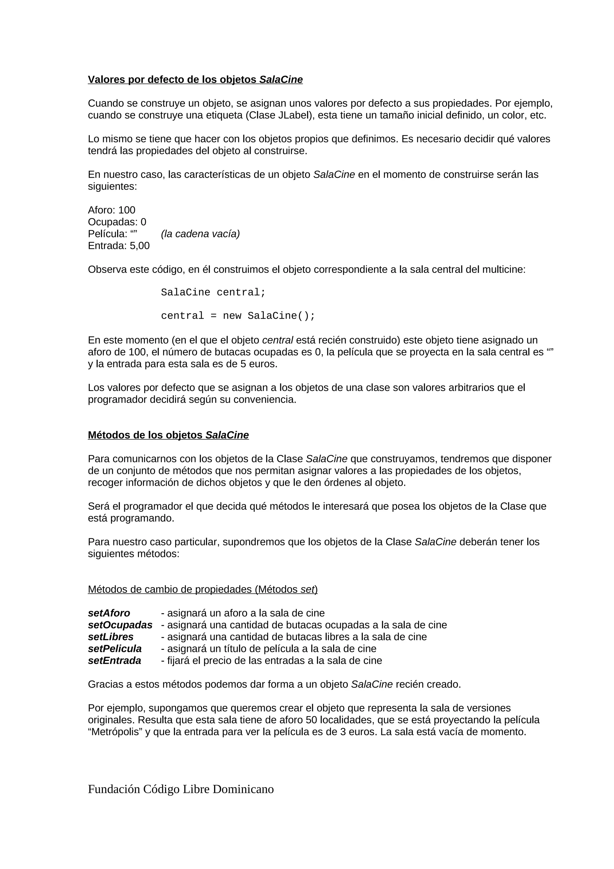 Valores por defecto de los objetos SalaCine
Cuando se construye un objeto, se asignan unos valores por defecto a sus propiedades. Por ejemplo,
cuando se construye una etiqueta (Clase JLabel), esta tiene un tamaño inicial definido, un color, etc.
Lo mismo se tiene que hacer con los objetos propios que definimos. Es necesario decidir qué valores
tendrá las propiedades del objeto al construirse.
En nuestro caso, las características de un objeto SalaCine en el momento de construirse serán las
siguientes:
Aforo: 100
Ocupadas: 0
Película: “” (la cadena vacía)
Entrada: 5,00
Observa este código, en él construimos el objeto correspondiente a la sala central del multicine:
SalaCine central;
central = new SalaCine();
En este momento (en el que el objeto central está recién construido) este objeto tiene asignado un
aforo de 100, el número de butacas ocupadas es 0, la película que se proyecta en la sala central es “”
y la entrada para esta sala es de 5 euros.
Los valores por defecto que se asignan a los objetos de una clase son valores arbitrarios que el
programador decidirá según su conveniencia.
Métodos de los objetos SalaCine
Para comunicarnos con los objetos de la Clase SalaCine que construyamos, tendremos que disponer
de un conjunto de métodos que nos permitan asignar valores a las propiedades de los objetos,
recoger información de dichos objetos y que le den órdenes al objeto.
Será el programador el que decida qué métodos le interesará que posea los objetos de la Clase que
está programando.
Para nuestro caso particular, supondremos que los objetos de la Clase SalaCine deberán tener los
siguientes métodos:
Métodos de cambio de propiedades (Métodos set)
setAforo - asignará un aforo a la sala de cine
setOcupadas - asignará una cantidad de butacas ocupadas a la sala de cine
setLibres - asignará una cantidad de butacas libres a la sala de cine
setPelicula - asignará un título de película a la sala de cine
setEntrada - fijará el precio de las entradas a la sala de cine
Gracias a estos métodos podemos dar forma a un objeto SalaCine recién creado.
Por ejemplo, supongamos que queremos crear el objeto que representa la sala de versiones
originales. Resulta que esta sala tiene de aforo 50 localidades, que se está proyectando la película
“Metrópolis” y que la entrada para ver la película es de 3 euros. La sala está vacía de momento.
Fundación Código Libre Dominicano
 