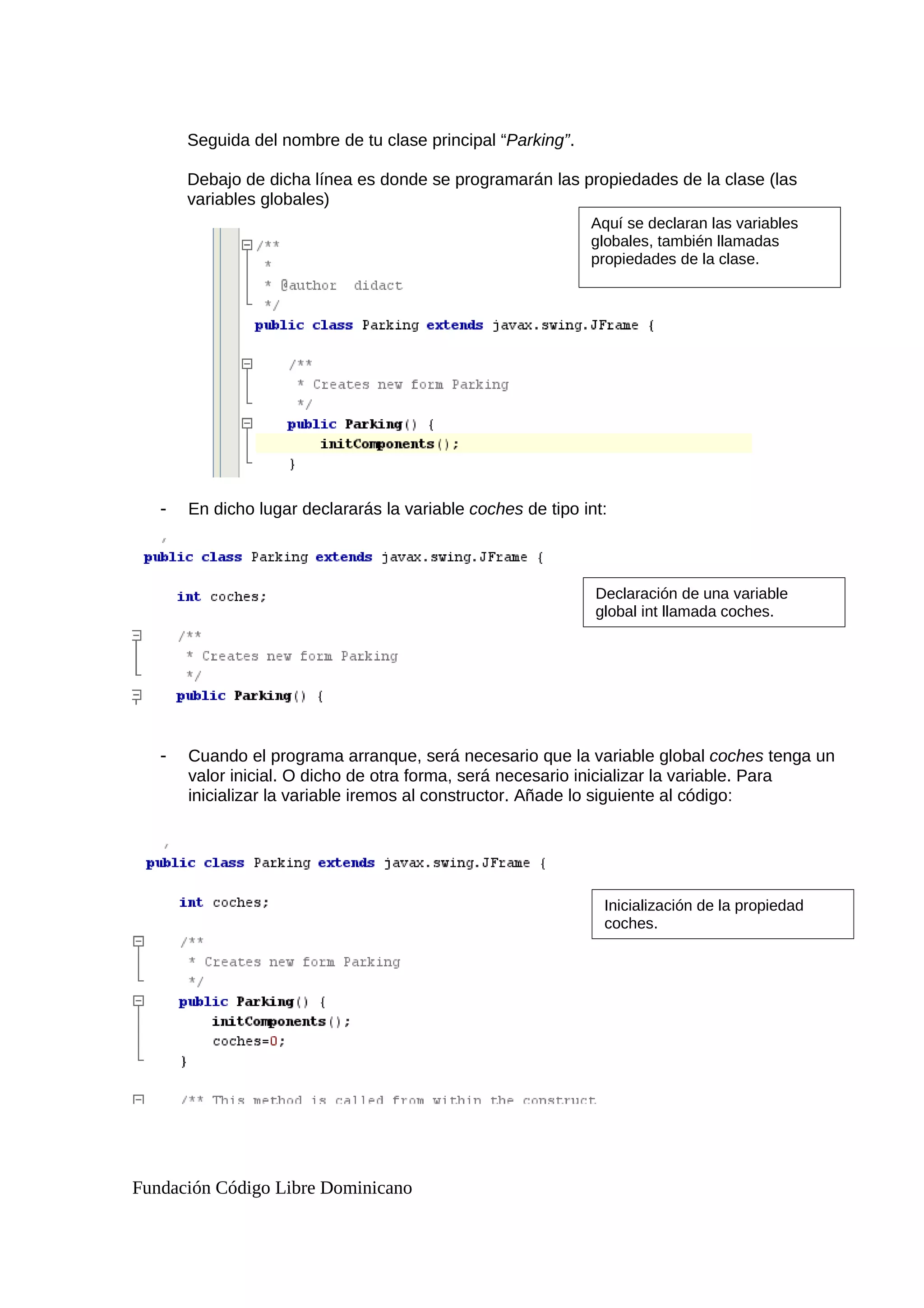 Seguida del nombre de tu clase principal “Parking”.
Debajo de dicha línea es donde se programarán las propiedades de la clase (las
variables globales)
- En dicho lugar declararás la variable coches de tipo int:
- Cuando el programa arranque, será necesario que la variable global coches tenga un
valor inicial. O dicho de otra forma, será necesario inicializar la variable. Para
inicializar la variable iremos al constructor. Añade lo siguiente al código:
Fundación Código Libre Dominicano
Aquí se declaran las variables
globales, también llamadas
propiedades de la clase.
Inicialización de la propiedad
coches.
Declaración de una variable
global int llamada coches.
 