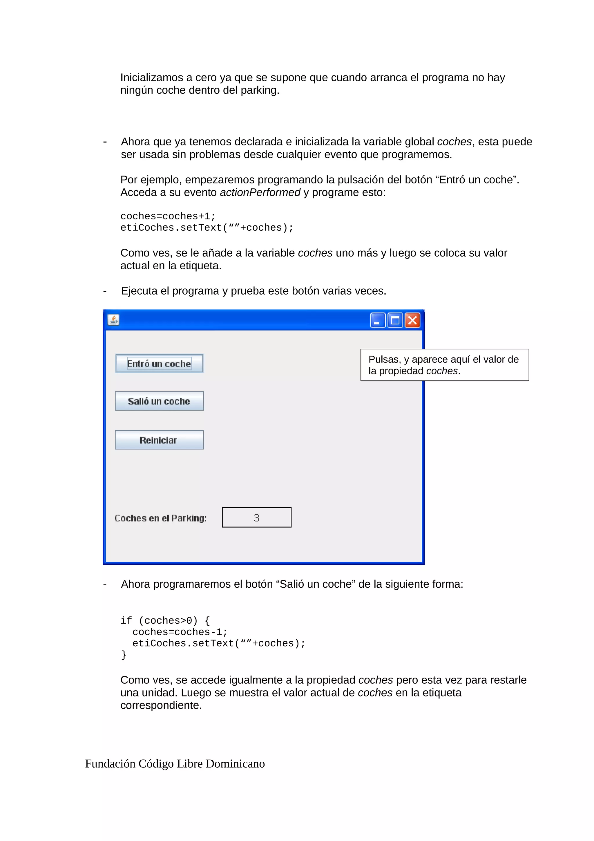 Inicializamos a cero ya que se supone que cuando arranca el programa no hay
ningún coche dentro del parking.
- Ahora que ya tenemos declarada e inicializada la variable global coches, esta puede
ser usada sin problemas desde cualquier evento que programemos.
Por ejemplo, empezaremos programando la pulsación del botón “Entró un coche”.
Acceda a su evento actionPerformed y programe esto:
coches=coches+1;
etiCoches.setText(“”+coches);
Como ves, se le añade a la variable coches uno más y luego se coloca su valor
actual en la etiqueta.
- Ejecuta el programa y prueba este botón varias veces.
- Ahora programaremos el botón “Salió un coche” de la siguiente forma:
if (coches>0) {
coches=coches-1;
etiCoches.setText(“”+coches);
}
Como ves, se accede igualmente a la propiedad coches pero esta vez para restarle
una unidad. Luego se muestra el valor actual de coches en la etiqueta
correspondiente.
Fundación Código Libre Dominicano
Pulsas, y aparece aquí el valor de
la propiedad coches.
 