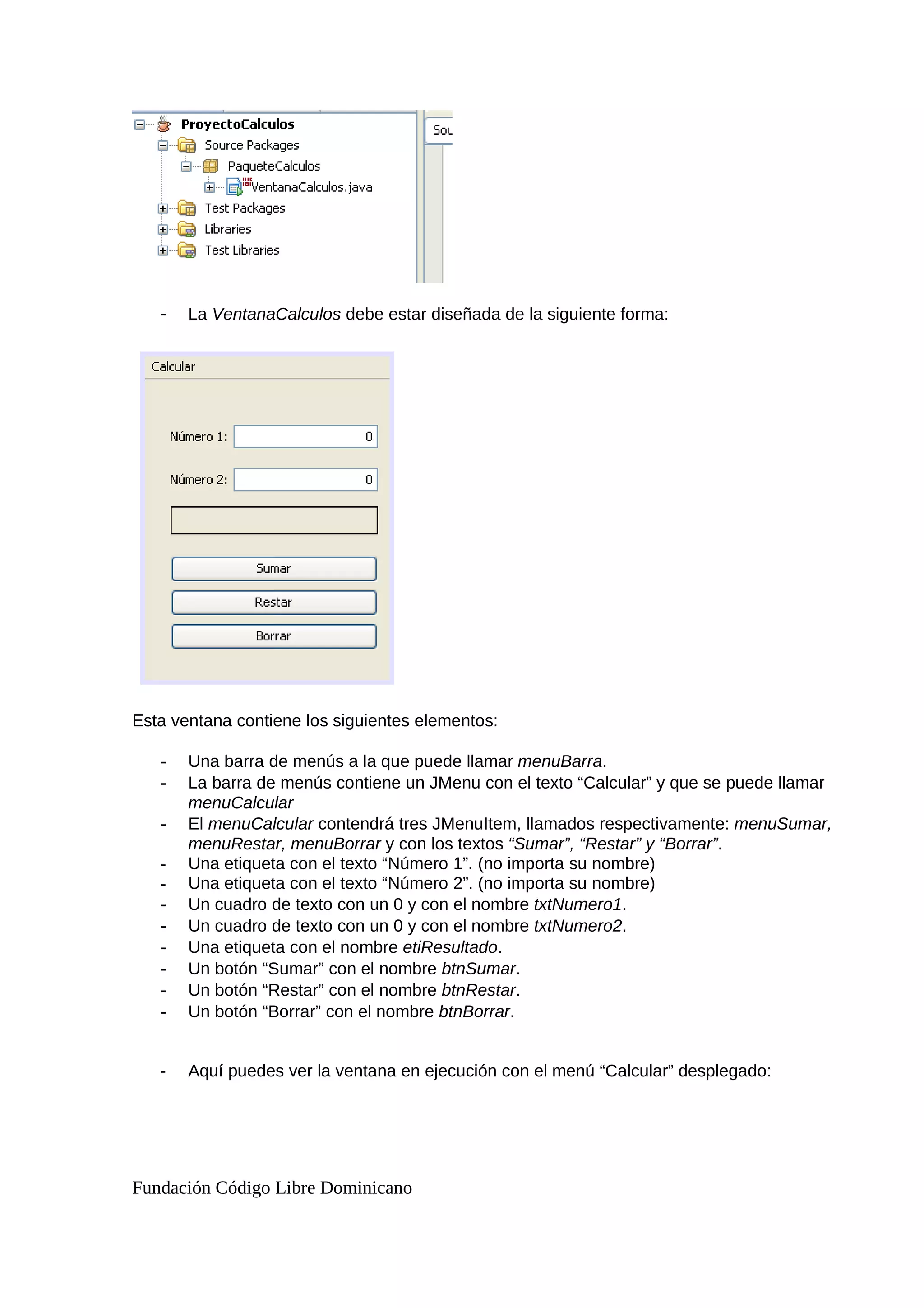 - La VentanaCalculos debe estar diseñada de la siguiente forma:
Esta ventana contiene los siguientes elementos:
- Una barra de menús a la que puede llamar menuBarra.
- La barra de menús contiene un JMenu con el texto “Calcular” y que se puede llamar
menuCalcular
- El menuCalcular contendrá tres JMenuItem, llamados respectivamente: menuSumar,
menuRestar, menuBorrar y con los textos “Sumar”, “Restar” y “Borrar”.
- Una etiqueta con el texto “Número 1”. (no importa su nombre)
- Una etiqueta con el texto “Número 2”. (no importa su nombre)
- Un cuadro de texto con un 0 y con el nombre txtNumero1.
- Un cuadro de texto con un 0 y con el nombre txtNumero2.
- Una etiqueta con el nombre etiResultado.
- Un botón “Sumar” con el nombre btnSumar.
- Un botón “Restar” con el nombre btnRestar.
- Un botón “Borrar” con el nombre btnBorrar.
- Aquí puedes ver la ventana en ejecución con el menú “Calcular” desplegado:
Fundación Código Libre Dominicano
 