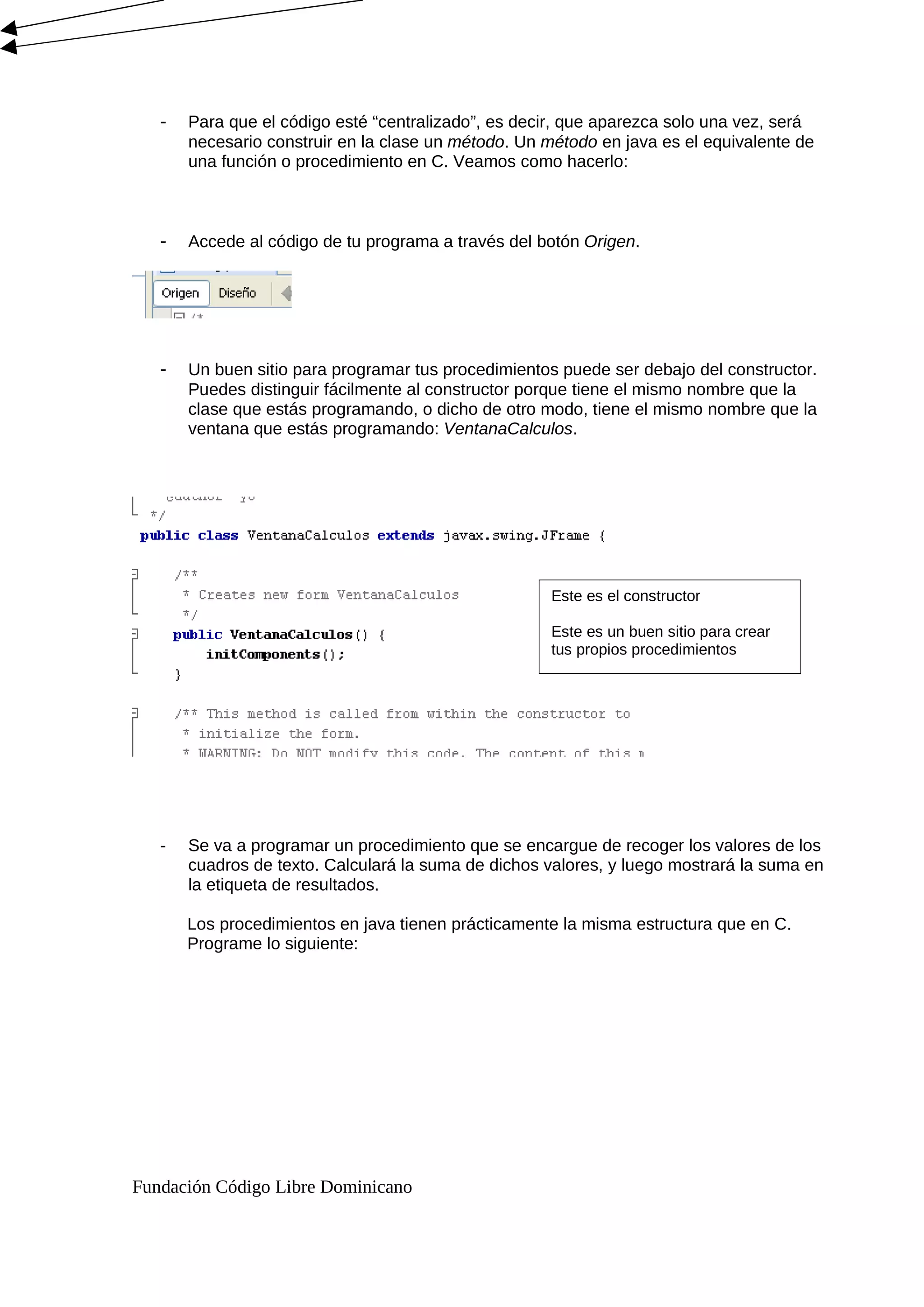 - Para que el código esté “centralizado”, es decir, que aparezca solo una vez, será
necesario construir en la clase un método. Un método en java es el equivalente de
una función o procedimiento en C. Veamos como hacerlo:
- Accede al código de tu programa a través del botón Origen.
- Un buen sitio para programar tus procedimientos puede ser debajo del constructor.
Puedes distinguir fácilmente al constructor porque tiene el mismo nombre que la
clase que estás programando, o dicho de otro modo, tiene el mismo nombre que la
ventana que estás programando: VentanaCalculos.
- Se va a programar un procedimiento que se encargue de recoger los valores de los
cuadros de texto. Calculará la suma de dichos valores, y luego mostrará la suma en
la etiqueta de resultados.
Los procedimientos en java tienen prácticamente la misma estructura que en C.
Programe lo siguiente:
Fundación Código Libre Dominicano
Este es el constructor
Este es un buen sitio para crear
tus propios procedimientos
 