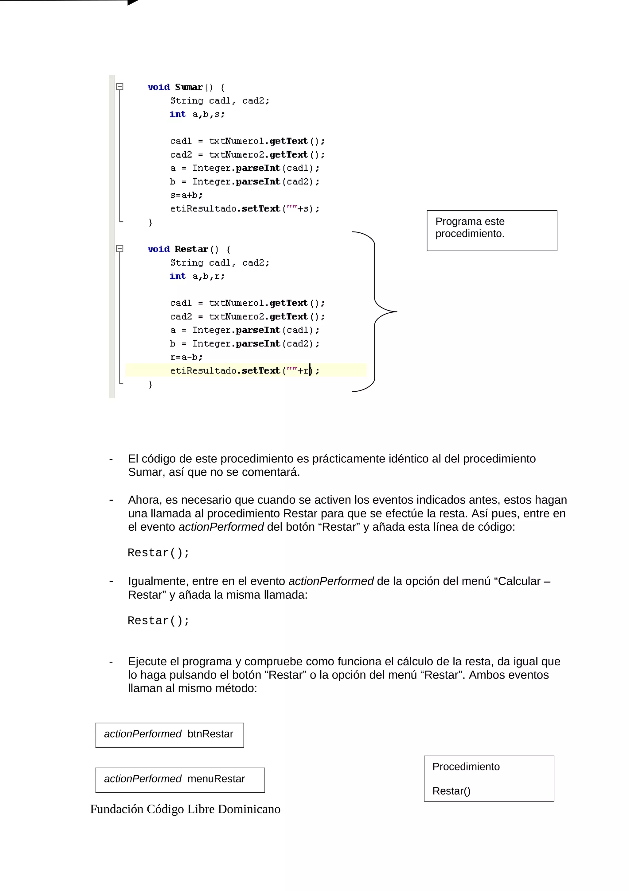 - El código de este procedimiento es prácticamente idéntico al del procedimiento
Sumar, así que no se comentará.
- Ahora, es necesario que cuando se activen los eventos indicados antes, estos hagan
una llamada al procedimiento Restar para que se efectúe la resta. Así pues, entre en
el evento actionPerformed del botón “Restar” y añada esta línea de código:
Restar();
- Igualmente, entre en el evento actionPerformed de la opción del menú “Calcular –
Restar” y añada la misma llamada:
Restar();
- Ejecute el programa y compruebe como funciona el cálculo de la resta, da igual que
lo haga pulsando el botón “Restar” o la opción del menú “Restar”. Ambos eventos
llaman al mismo método:
Fundación Código Libre Dominicano
Programa este
procedimiento.
actionPerformed btnRestar
actionPerformed menuRestar
Procedimiento
Restar()
 
