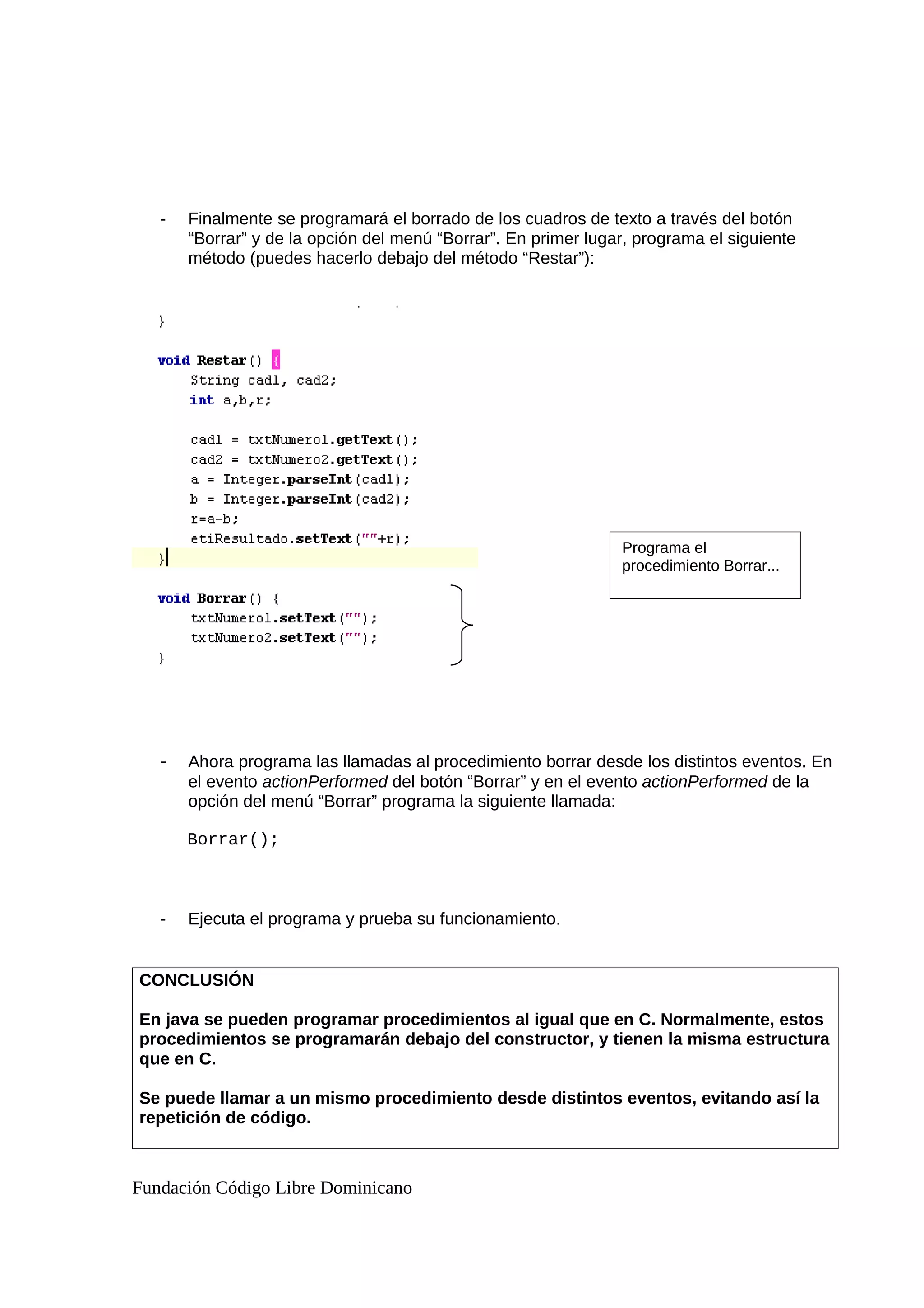 - Finalmente se programará el borrado de los cuadros de texto a través del botón
“Borrar” y de la opción del menú “Borrar”. En primer lugar, programa el siguiente
método (puedes hacerlo debajo del método “Restar”):
- Ahora programa las llamadas al procedimiento borrar desde los distintos eventos. En
el evento actionPerformed del botón “Borrar” y en el evento actionPerformed de la
opción del menú “Borrar” programa la siguiente llamada:
Borrar();
- Ejecuta el programa y prueba su funcionamiento.
CONCLUSIÓN
En java se pueden programar procedimientos al igual que en C. Normalmente, estos
procedimientos se programarán debajo del constructor, y tienen la misma estructura
que en C.
Se puede llamar a un mismo procedimiento desde distintos eventos, evitando así la
repetición de código.
Fundación Código Libre Dominicano
Programa el
procedimiento Borrar...
 