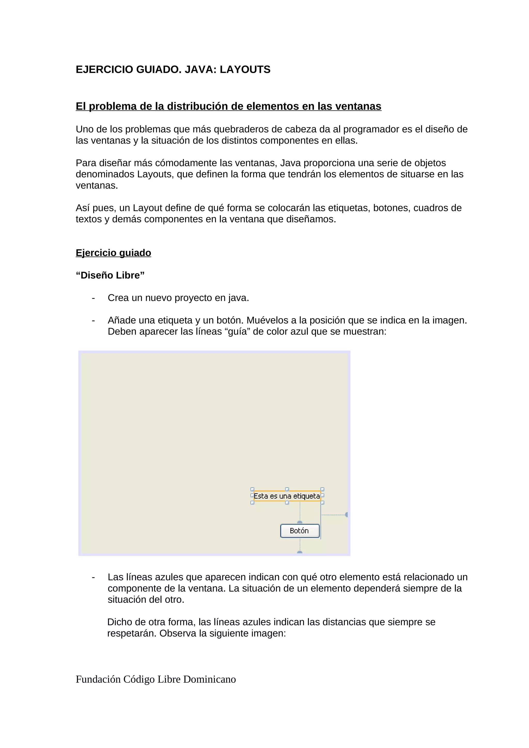 EJERCICIO GUIADO. JAVA: LAYOUTS
El problema de la distribución de elementos en las ventanas
Uno de los problemas que más quebraderos de cabeza da al programador es el diseño de
las ventanas y la situación de los distintos componentes en ellas.
Para diseñar más cómodamente las ventanas, Java proporciona una serie de objetos
denominados Layouts, que definen la forma que tendrán los elementos de situarse en las
ventanas.
Así pues, un Layout define de qué forma se colocarán las etiquetas, botones, cuadros de
textos y demás componentes en la ventana que diseñamos.
Ejercicio guiado
“Diseño Libre”
- Crea un nuevo proyecto en java.
- Añade una etiqueta y un botón. Muévelos a la posición que se indica en la imagen.
Deben aparecer las líneas “guía” de color azul que se muestran:
- Las líneas azules que aparecen indican con qué otro elemento está relacionado un
componente de la ventana. La situación de un elemento dependerá siempre de la
situación del otro.
Dicho de otra forma, las líneas azules indican las distancias que siempre se
respetarán. Observa la siguiente imagen:
Fundación Código Libre Dominicano
 