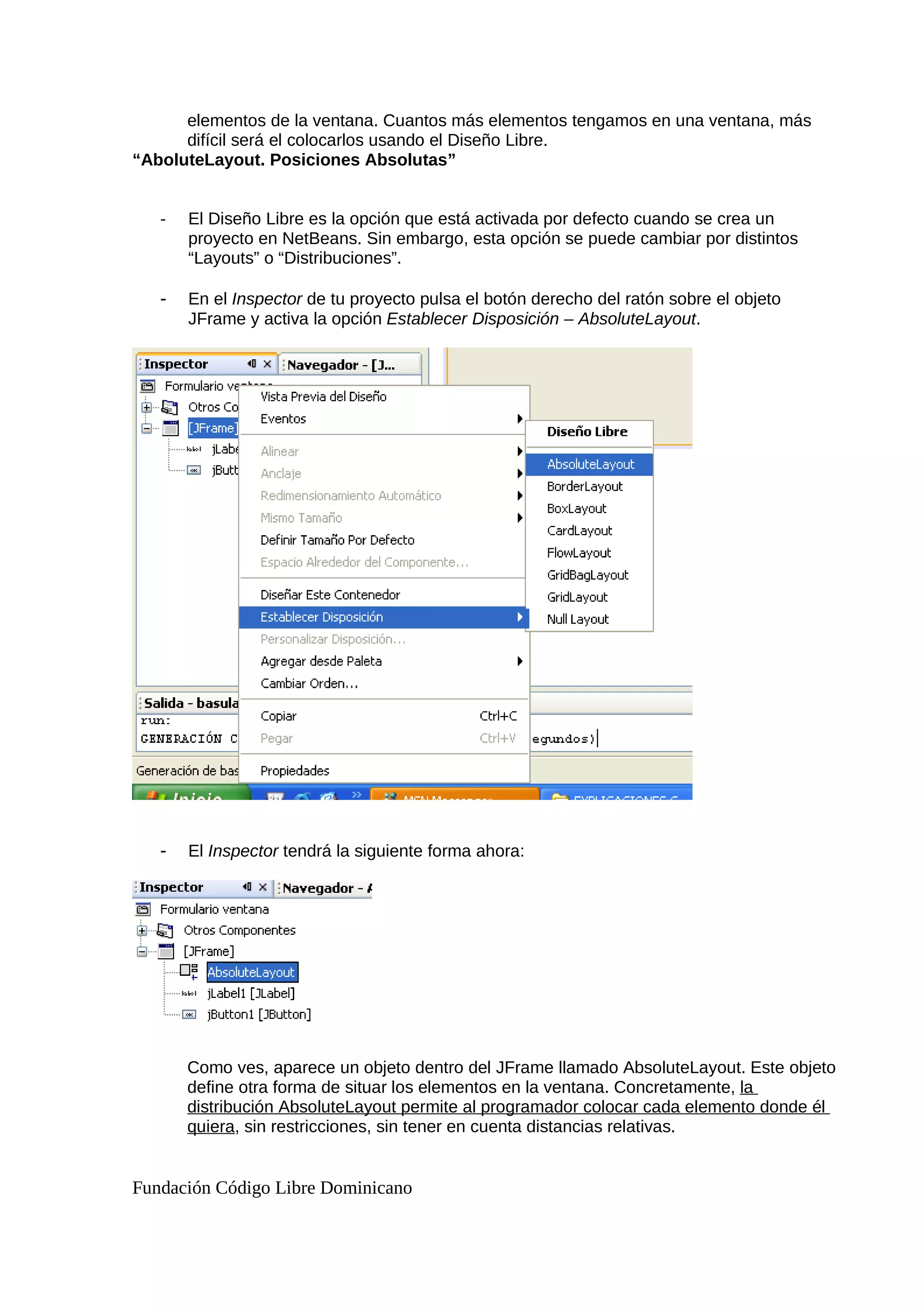 elementos de la ventana. Cuantos más elementos tengamos en una ventana, más
difícil será el colocarlos usando el Diseño Libre.
“AboluteLayout. Posiciones Absolutas”
- El Diseño Libre es la opción que está activada por defecto cuando se crea un
proyecto en NetBeans. Sin embargo, esta opción se puede cambiar por distintos
“Layouts” o “Distribuciones”.
- En el Inspector de tu proyecto pulsa el botón derecho del ratón sobre el objeto
JFrame y activa la opción Establecer Disposición – AbsoluteLayout.
- El Inspector tendrá la siguiente forma ahora:
Como ves, aparece un objeto dentro del JFrame llamado AbsoluteLayout. Este objeto
define otra forma de situar los elementos en la ventana. Concretamente, la
distribución AbsoluteLayout permite al programador colocar cada elemento donde él
quiera, sin restricciones, sin tener en cuenta distancias relativas.
Fundación Código Libre Dominicano
 