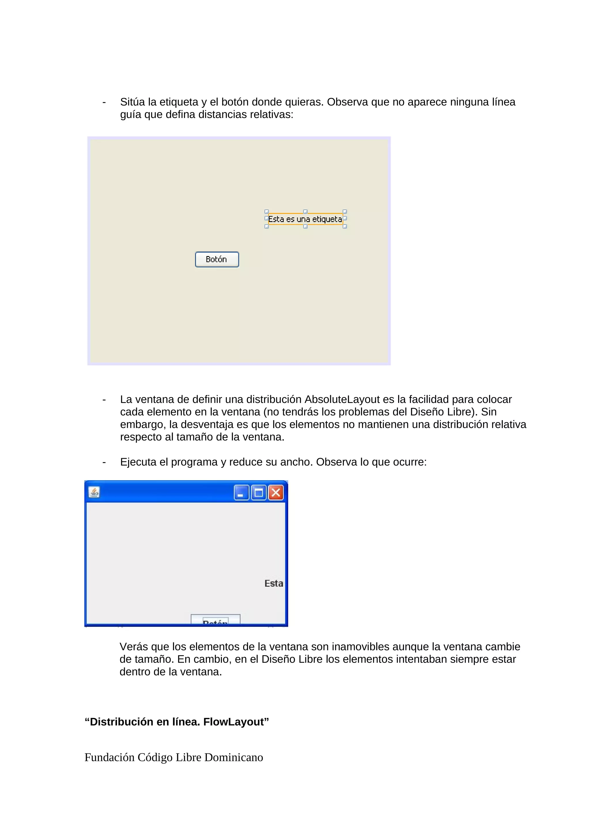 - Sitúa la etiqueta y el botón donde quieras. Observa que no aparece ninguna línea
guía que defina distancias relativas:
- La ventana de definir una distribución AbsoluteLayout es la facilidad para colocar
cada elemento en la ventana (no tendrás los problemas del Diseño Libre). Sin
embargo, la desventaja es que los elementos no mantienen una distribución relativa
respecto al tamaño de la ventana.
- Ejecuta el programa y reduce su ancho. Observa lo que ocurre:
Verás que los elementos de la ventana son inamovibles aunque la ventana cambie
de tamaño. En cambio, en el Diseño Libre los elementos intentaban siempre estar
dentro de la ventana.
“Distribución en línea. FlowLayout”
Fundación Código Libre Dominicano
 