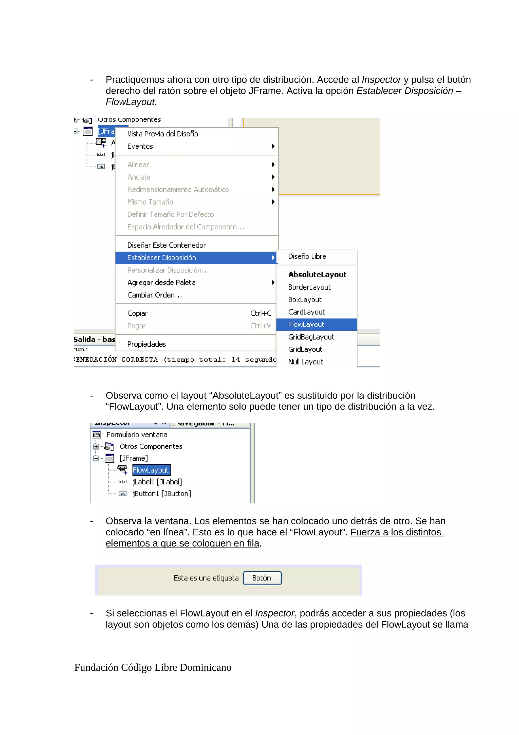 - Practiquemos ahora con otro tipo de distribución. Accede al Inspector y pulsa el botón
derecho del ratón sobre el objeto JFrame. Activa la opción Establecer Disposición –
FlowLayout.
- Observa como el layout “AbsoluteLayout” es sustituido por la distribución
“FlowLayout”. Una elemento solo puede tener un tipo de distribución a la vez.
- Observa la ventana. Los elementos se han colocado uno detrás de otro. Se han
colocado “en línea”. Esto es lo que hace el “FlowLayout”. Fuerza a los distintos
elementos a que se coloquen en fila.
- Si seleccionas el FlowLayout en el Inspector, podrás acceder a sus propiedades (los
layout son objetos como los demás) Una de las propiedades del FlowLayout se llama
Fundación Código Libre Dominicano
 
