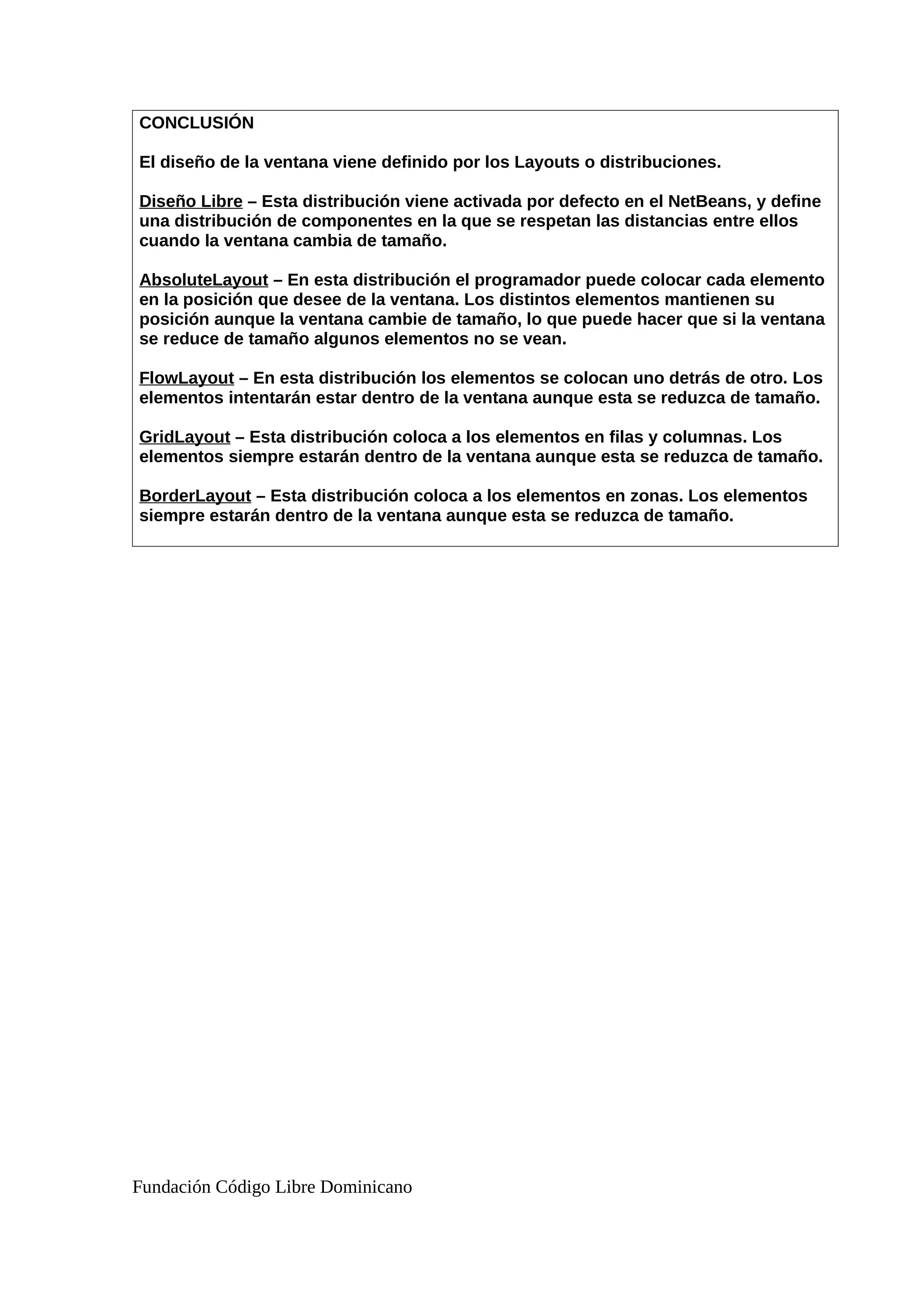 CONCLUSIÓN
El diseño de la ventana viene definido por los Layouts o distribuciones.
Diseño Libre – Esta distribución viene activada por defecto en el NetBeans, y define
una distribución de componentes en la que se respetan las distancias entre ellos
cuando la ventana cambia de tamaño.
AbsoluteLayout – En esta distribución el programador puede colocar cada elemento
en la posición que desee de la ventana. Los distintos elementos mantienen su
posición aunque la ventana cambie de tamaño, lo que puede hacer que si la ventana
se reduce de tamaño algunos elementos no se vean.
FlowLayout – En esta distribución los elementos se colocan uno detrás de otro. Los
elementos intentarán estar dentro de la ventana aunque esta se reduzca de tamaño.
GridLayout – Esta distribución coloca a los elementos en filas y columnas. Los
elementos siempre estarán dentro de la ventana aunque esta se reduzca de tamaño.
BorderLayout – Esta distribución coloca a los elementos en zonas. Los elementos
siempre estarán dentro de la ventana aunque esta se reduzca de tamaño.
Fundación Código Libre Dominicano
 