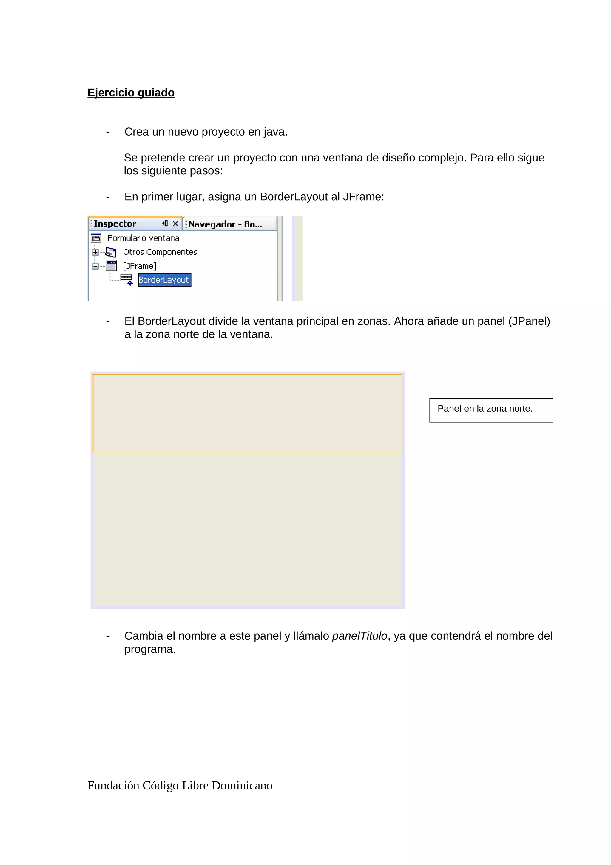 Ejercicio guiado
- Crea un nuevo proyecto en java.
Se pretende crear un proyecto con una ventana de diseño complejo. Para ello sigue
los siguiente pasos:
- En primer lugar, asigna un BorderLayout al JFrame:
- El BorderLayout divide la ventana principal en zonas. Ahora añade un panel (JPanel)
a la zona norte de la ventana.
- Cambia el nombre a este panel y llámalo panelTitulo, ya que contendrá el nombre del
programa.
Fundación Código Libre Dominicano
Panel en la zona norte.
 