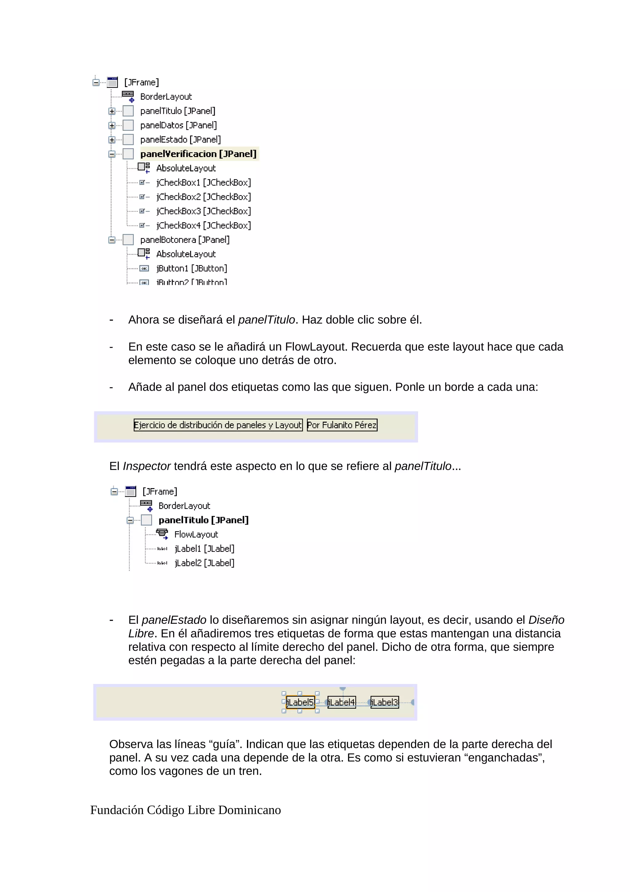 - Ahora se diseñará el panelTitulo. Haz doble clic sobre él.
- En este caso se le añadirá un FlowLayout. Recuerda que este layout hace que cada
elemento se coloque uno detrás de otro.
- Añade al panel dos etiquetas como las que siguen. Ponle un borde a cada una:
El Inspector tendrá este aspecto en lo que se refiere al panelTitulo...
- El panelEstado lo diseñaremos sin asignar ningún layout, es decir, usando el Diseño
Libre. En él añadiremos tres etiquetas de forma que estas mantengan una distancia
relativa con respecto al límite derecho del panel. Dicho de otra forma, que siempre
estén pegadas a la parte derecha del panel:
Observa las líneas “guía”. Indican que las etiquetas dependen de la parte derecha del
panel. A su vez cada una depende de la otra. Es como si estuvieran “enganchadas”,
como los vagones de un tren.
Fundación Código Libre Dominicano
 