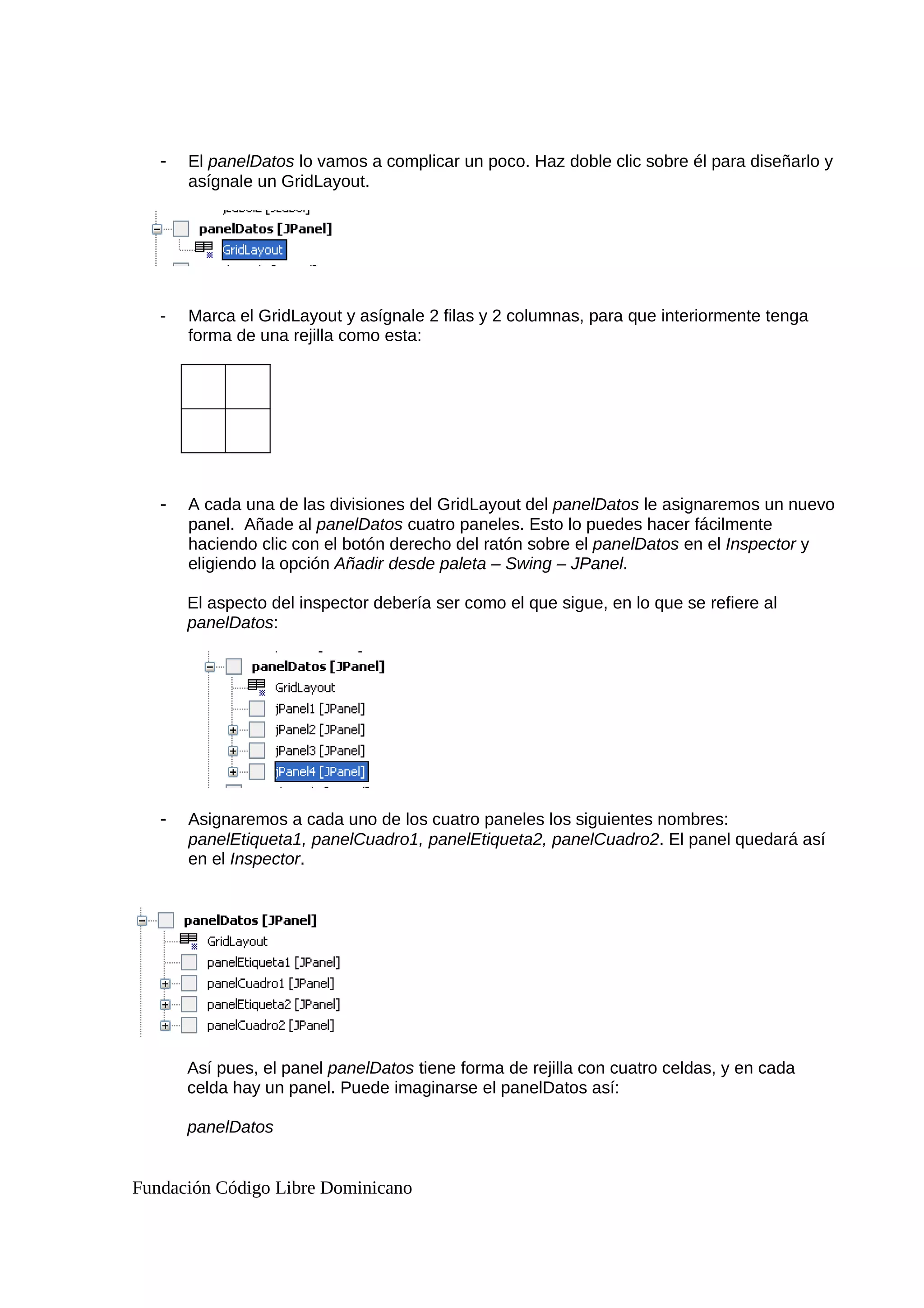 - El panelDatos lo vamos a complicar un poco. Haz doble clic sobre él para diseñarlo y
asígnale un GridLayout.
- Marca el GridLayout y asígnale 2 filas y 2 columnas, para que interiormente tenga
forma de una rejilla como esta:
- A cada una de las divisiones del GridLayout del panelDatos le asignaremos un nuevo
panel. Añade al panelDatos cuatro paneles. Esto lo puedes hacer fácilmente
haciendo clic con el botón derecho del ratón sobre el panelDatos en el Inspector y
eligiendo la opción Añadir desde paleta – Swing – JPanel.
El aspecto del inspector debería ser como el que sigue, en lo que se refiere al
panelDatos:
- Asignaremos a cada uno de los cuatro paneles los siguientes nombres:
panelEtiqueta1, panelCuadro1, panelEtiqueta2, panelCuadro2. El panel quedará así
en el Inspector.
Así pues, el panel panelDatos tiene forma de rejilla con cuatro celdas, y en cada
celda hay un panel. Puede imaginarse el panelDatos así:
panelDatos
Fundación Código Libre Dominicano
 