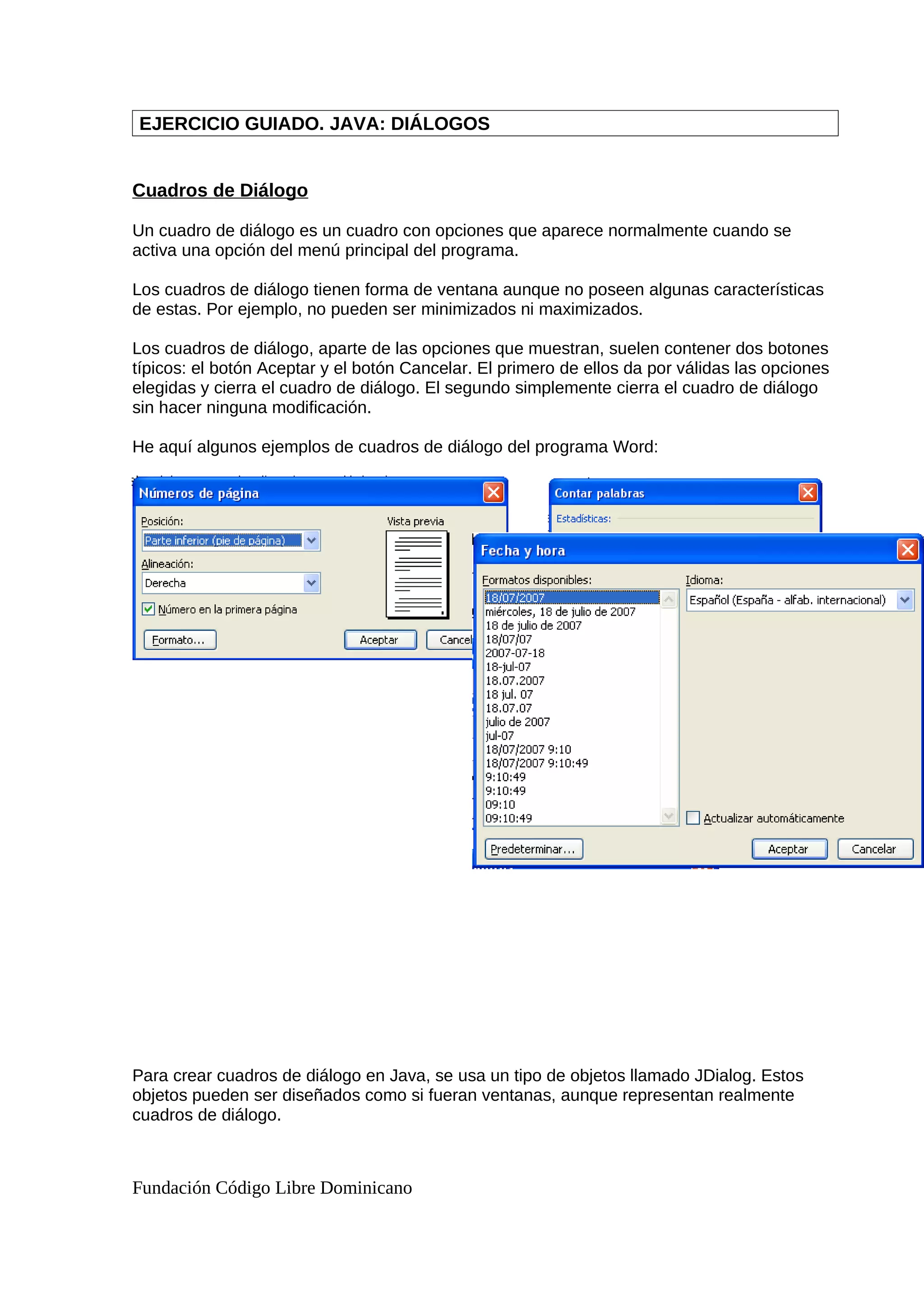 EJERCICIO GUIADO. JAVA: DIÁLOGOS
Cuadros de Diálogo
Un cuadro de diálogo es un cuadro con opciones que aparece normalmente cuando se
activa una opción del menú principal del programa.
Los cuadros de diálogo tienen forma de ventana aunque no poseen algunas características
de estas. Por ejemplo, no pueden ser minimizados ni maximizados.
Los cuadros de diálogo, aparte de las opciones que muestran, suelen contener dos botones
típicos: el botón Aceptar y el botón Cancelar. El primero de ellos da por válidas las opciones
elegidas y cierra el cuadro de diálogo. El segundo simplemente cierra el cuadro de diálogo
sin hacer ninguna modificación.
He aquí algunos ejemplos de cuadros de diálogo del programa Word:
Para crear cuadros de diálogo en Java, se usa un tipo de objetos llamado JDialog. Estos
objetos pueden ser diseñados como si fueran ventanas, aunque representan realmente
cuadros de diálogo.
Fundación Código Libre Dominicano
 