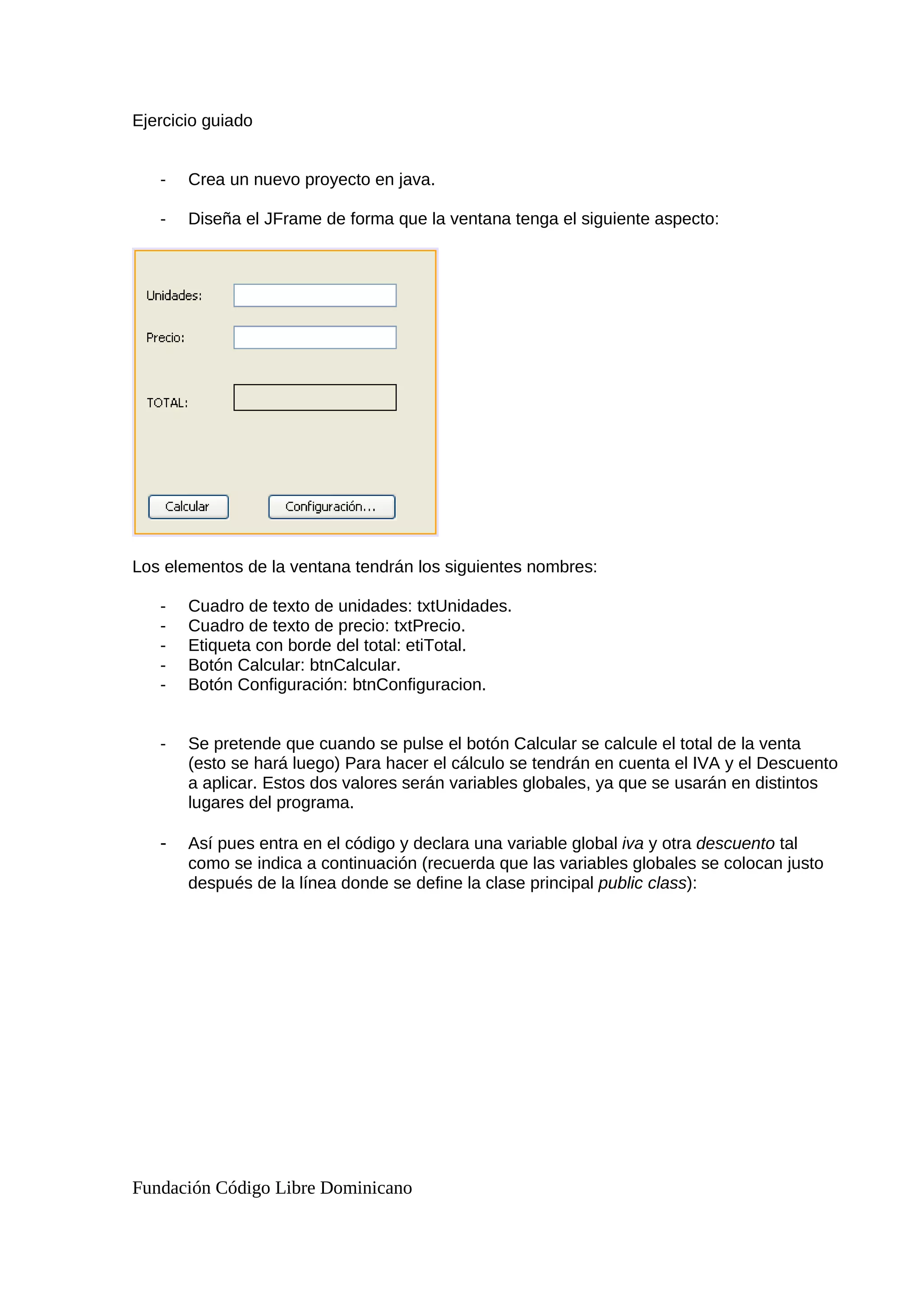Ejercicio guiado
- Crea un nuevo proyecto en java.
- Diseña el JFrame de forma que la ventana tenga el siguiente aspecto:
Los elementos de la ventana tendrán los siguientes nombres:
- Cuadro de texto de unidades: txtUnidades.
- Cuadro de texto de precio: txtPrecio.
- Etiqueta con borde del total: etiTotal.
- Botón Calcular: btnCalcular.
- Botón Configuración: btnConfiguracion.
- Se pretende que cuando se pulse el botón Calcular se calcule el total de la venta
(esto se hará luego) Para hacer el cálculo se tendrán en cuenta el IVA y el Descuento
a aplicar. Estos dos valores serán variables globales, ya que se usarán en distintos
lugares del programa.
- Así pues entra en el código y declara una variable global iva y otra descuento tal
como se indica a continuación (recuerda que las variables globales se colocan justo
después de la línea donde se define la clase principal public class):
Fundación Código Libre Dominicano
 