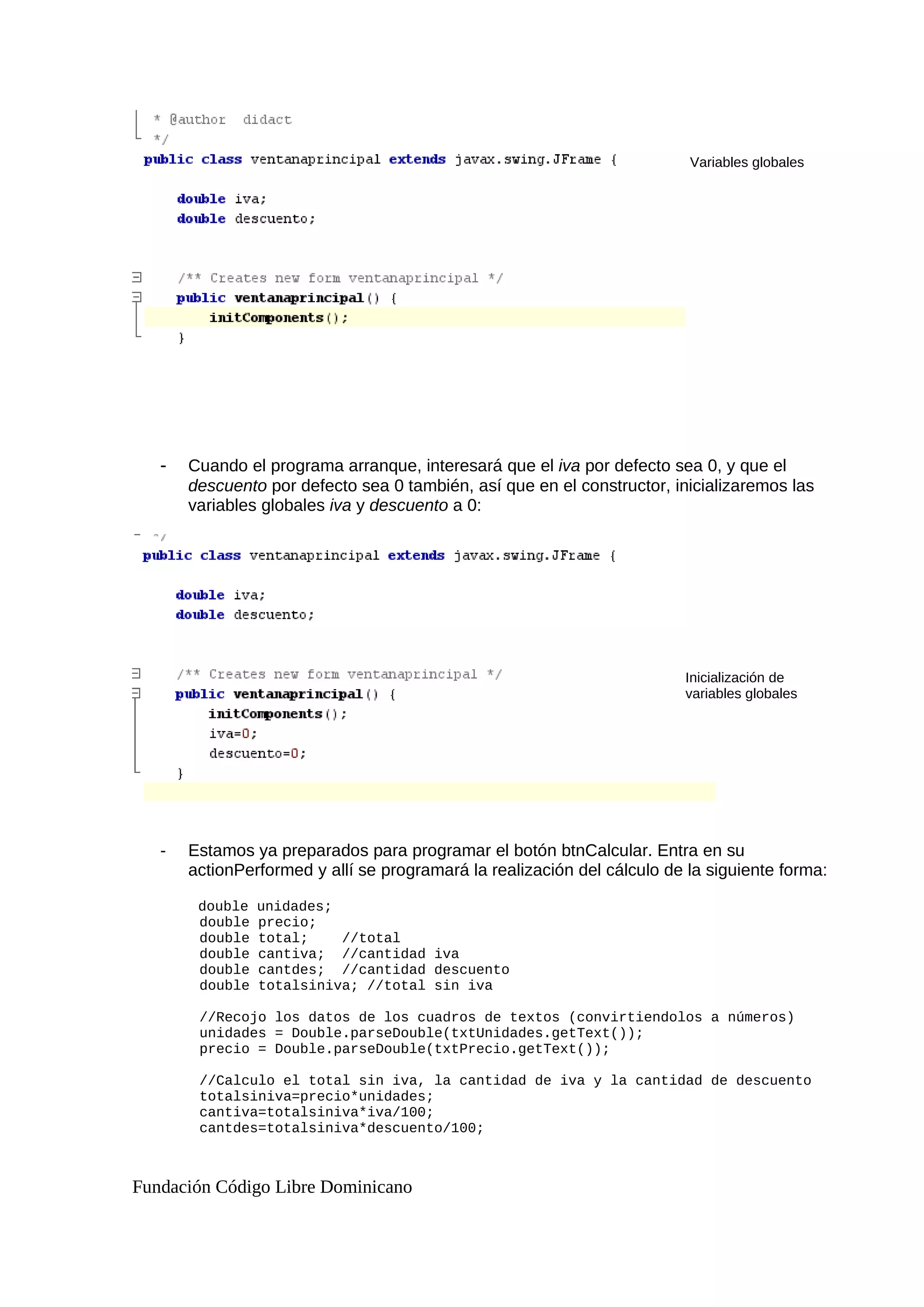 - Cuando el programa arranque, interesará que el iva por defecto sea 0, y que el
descuento por defecto sea 0 también, así que en el constructor, inicializaremos las
variables globales iva y descuento a 0:
- Estamos ya preparados para programar el botón btnCalcular. Entra en su
actionPerformed y allí se programará la realización del cálculo de la siguiente forma:
double unidades;
double precio;
double total; //total
double cantiva; //cantidad iva
double cantdes; //cantidad descuento
double totalsiniva; //total sin iva
//Recojo los datos de los cuadros de textos (convirtiendolos a números)
unidades = Double.parseDouble(txtUnidades.getText());
precio = Double.parseDouble(txtPrecio.getText());
//Calculo el total sin iva, la cantidad de iva y la cantidad de descuento
totalsiniva=precio*unidades;
cantiva=totalsiniva*iva/100;
cantdes=totalsiniva*descuento/100;
Fundación Código Libre Dominicano
Variables globales
Inicialización de
variables globales
 