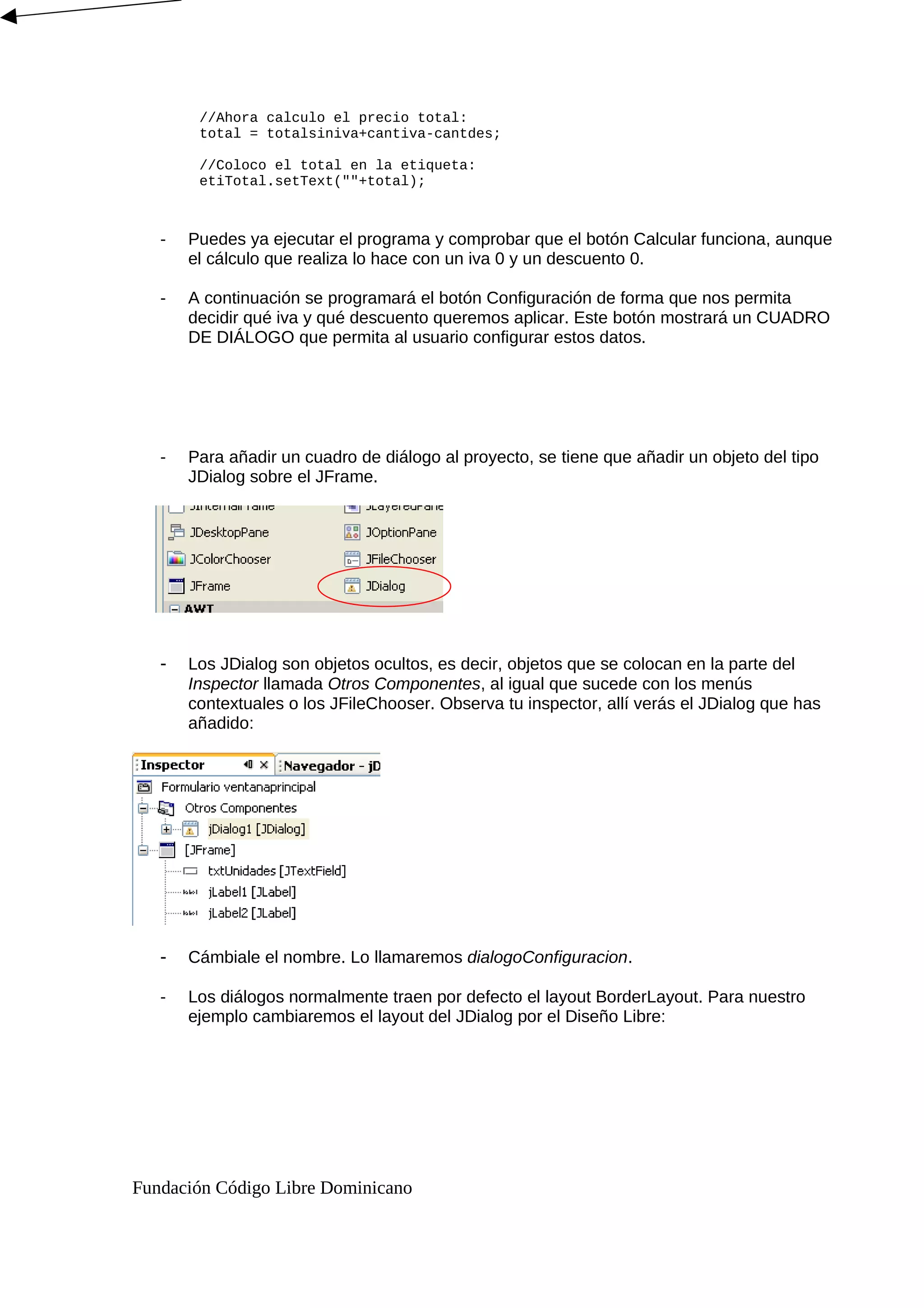 //Ahora calculo el precio total:
total = totalsiniva+cantiva-cantdes;
//Coloco el total en la etiqueta:
etiTotal.setText(""+total);
- Puedes ya ejecutar el programa y comprobar que el botón Calcular funciona, aunque
el cálculo que realiza lo hace con un iva 0 y un descuento 0.
- A continuación se programará el botón Configuración de forma que nos permita
decidir qué iva y qué descuento queremos aplicar. Este botón mostrará un CUADRO
DE DIÁLOGO que permita al usuario configurar estos datos.
- Para añadir un cuadro de diálogo al proyecto, se tiene que añadir un objeto del tipo
JDialog sobre el JFrame.
- Los JDialog son objetos ocultos, es decir, objetos que se colocan en la parte del
Inspector llamada Otros Componentes, al igual que sucede con los menús
contextuales o los JFileChooser. Observa tu inspector, allí verás el JDialog que has
añadido:
- Cámbiale el nombre. Lo llamaremos dialogoConfiguracion.
- Los diálogos normalmente traen por defecto el layout BorderLayout. Para nuestro
ejemplo cambiaremos el layout del JDialog por el Diseño Libre:
Fundación Código Libre Dominicano
 