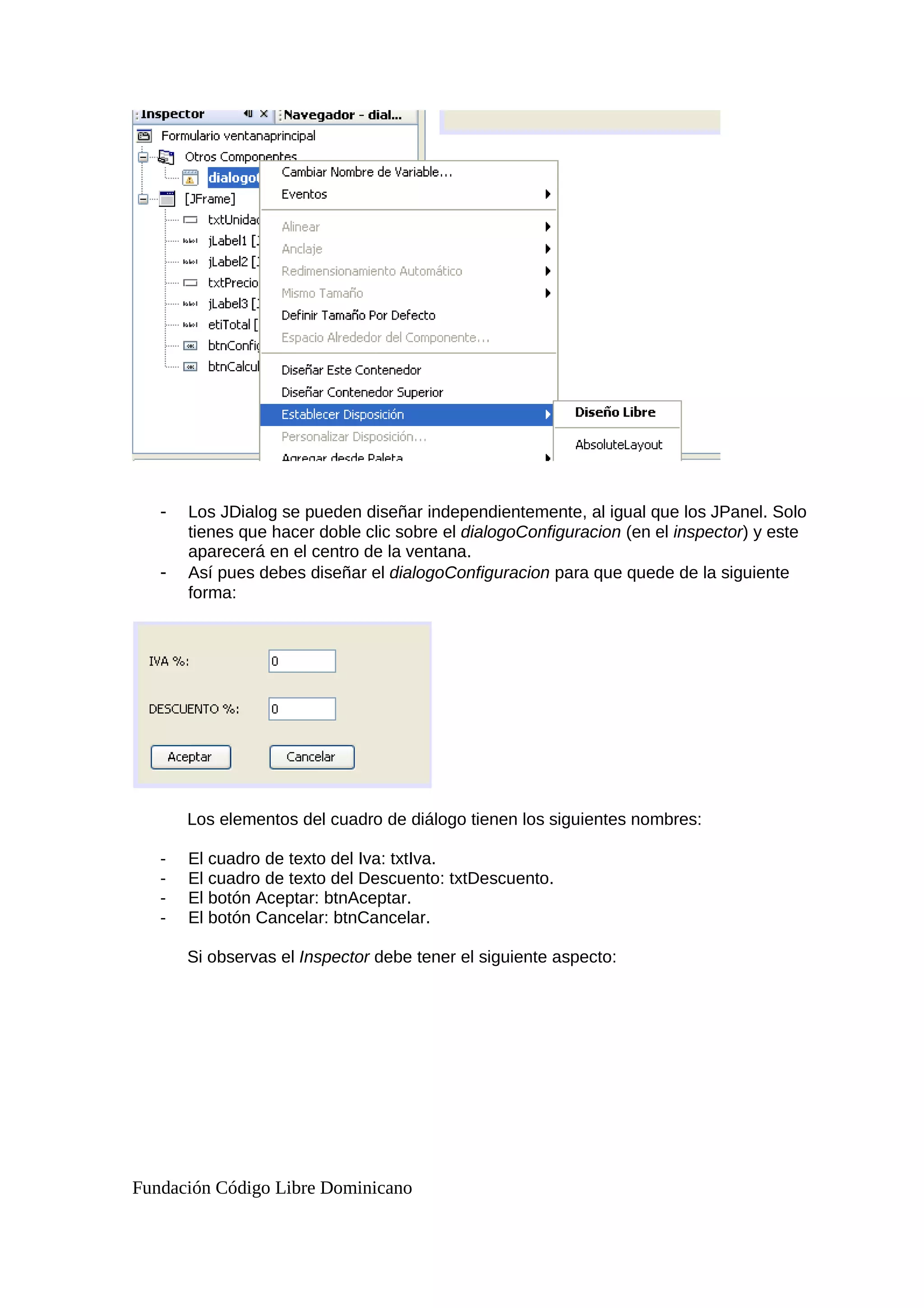 - Los JDialog se pueden diseñar independientemente, al igual que los JPanel. Solo
tienes que hacer doble clic sobre el dialogoConfiguracion (en el inspector) y este
aparecerá en el centro de la ventana.
- Así pues debes diseñar el dialogoConfiguracion para que quede de la siguiente
forma:
Los elementos del cuadro de diálogo tienen los siguientes nombres:
- El cuadro de texto del Iva: txtIva.
- El cuadro de texto del Descuento: txtDescuento.
- El botón Aceptar: btnAceptar.
- El botón Cancelar: btnCancelar.
Si observas el Inspector debe tener el siguiente aspecto:
Fundación Código Libre Dominicano
 