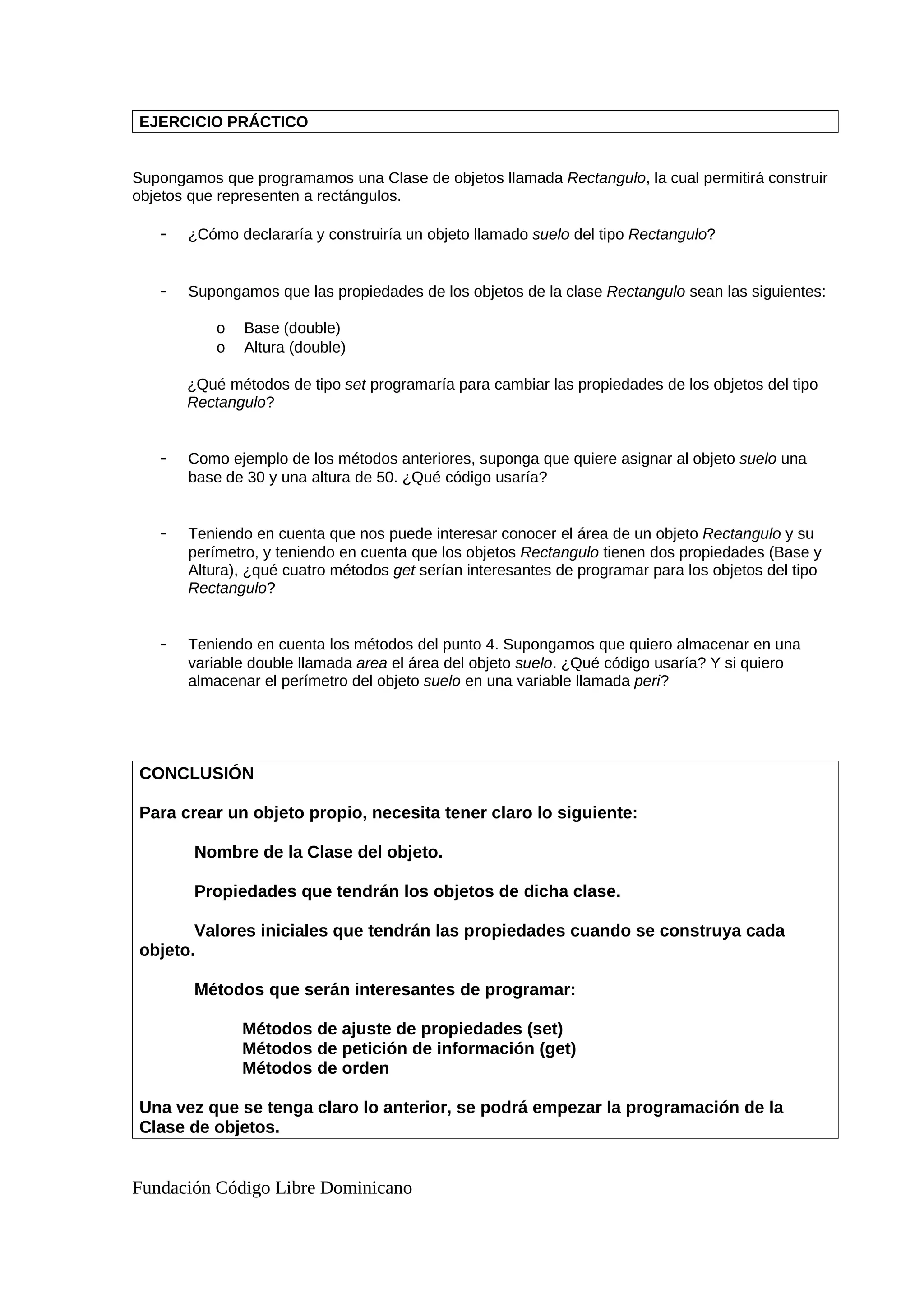 EJERCICIO PRÁCTICO
Supongamos que programamos una Clase de objetos llamada Rectangulo, la cual permitirá construir
objetos que representen a rectángulos.
- ¿Cómo declararía y construiría un objeto llamado suelo del tipo Rectangulo?
- Supongamos que las propiedades de los objetos de la clase Rectangulo sean las siguientes:
o Base (double)
o Altura (double)
¿Qué métodos de tipo set programaría para cambiar las propiedades de los objetos del tipo
Rectangulo?
- Como ejemplo de los métodos anteriores, suponga que quiere asignar al objeto suelo una
base de 30 y una altura de 50. ¿Qué código usaría?
- Teniendo en cuenta que nos puede interesar conocer el área de un objeto Rectangulo y su
perímetro, y teniendo en cuenta que los objetos Rectangulo tienen dos propiedades (Base y
Altura), ¿qué cuatro métodos get serían interesantes de programar para los objetos del tipo
Rectangulo?
- Teniendo en cuenta los métodos del punto 4. Supongamos que quiero almacenar en una
variable double llamada area el área del objeto suelo. ¿Qué código usaría? Y si quiero
almacenar el perímetro del objeto suelo en una variable llamada peri?
CONCLUSIÓN
Para crear un objeto propio, necesita tener claro lo siguiente:
Nombre de la Clase del objeto.
Propiedades que tendrán los objetos de dicha clase.
Valores iniciales que tendrán las propiedades cuando se construya cada
objeto.
Métodos que serán interesantes de programar:
Métodos de ajuste de propiedades (set)
Métodos de petición de información (get)
Métodos de orden
Una vez que se tenga claro lo anterior, se podrá empezar la programación de la
Clase de objetos.
Fundación Código Libre Dominicano
 