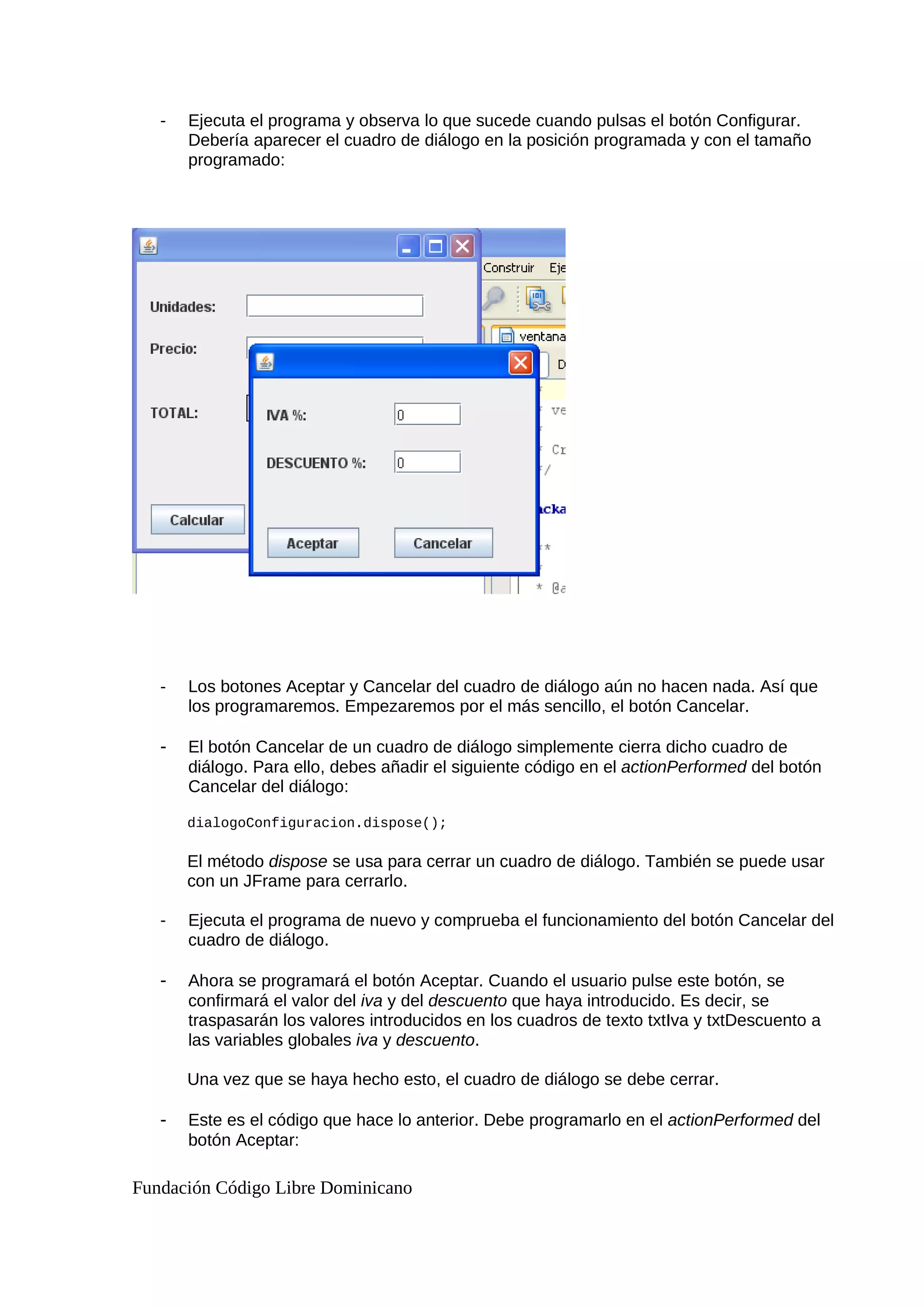 - Ejecuta el programa y observa lo que sucede cuando pulsas el botón Configurar.
Debería aparecer el cuadro de diálogo en la posición programada y con el tamaño
programado:
- Los botones Aceptar y Cancelar del cuadro de diálogo aún no hacen nada. Así que
los programaremos. Empezaremos por el más sencillo, el botón Cancelar.
- El botón Cancelar de un cuadro de diálogo simplemente cierra dicho cuadro de
diálogo. Para ello, debes añadir el siguiente código en el actionPerformed del botón
Cancelar del diálogo:
dialogoConfiguracion.dispose();
El método dispose se usa para cerrar un cuadro de diálogo. También se puede usar
con un JFrame para cerrarlo.
- Ejecuta el programa de nuevo y comprueba el funcionamiento del botón Cancelar del
cuadro de diálogo.
- Ahora se programará el botón Aceptar. Cuando el usuario pulse este botón, se
confirmará el valor del iva y del descuento que haya introducido. Es decir, se
traspasarán los valores introducidos en los cuadros de texto txtIva y txtDescuento a
las variables globales iva y descuento.
Una vez que se haya hecho esto, el cuadro de diálogo se debe cerrar.
- Este es el código que hace lo anterior. Debe programarlo en el actionPerformed del
botón Aceptar:
Fundación Código Libre Dominicano
 