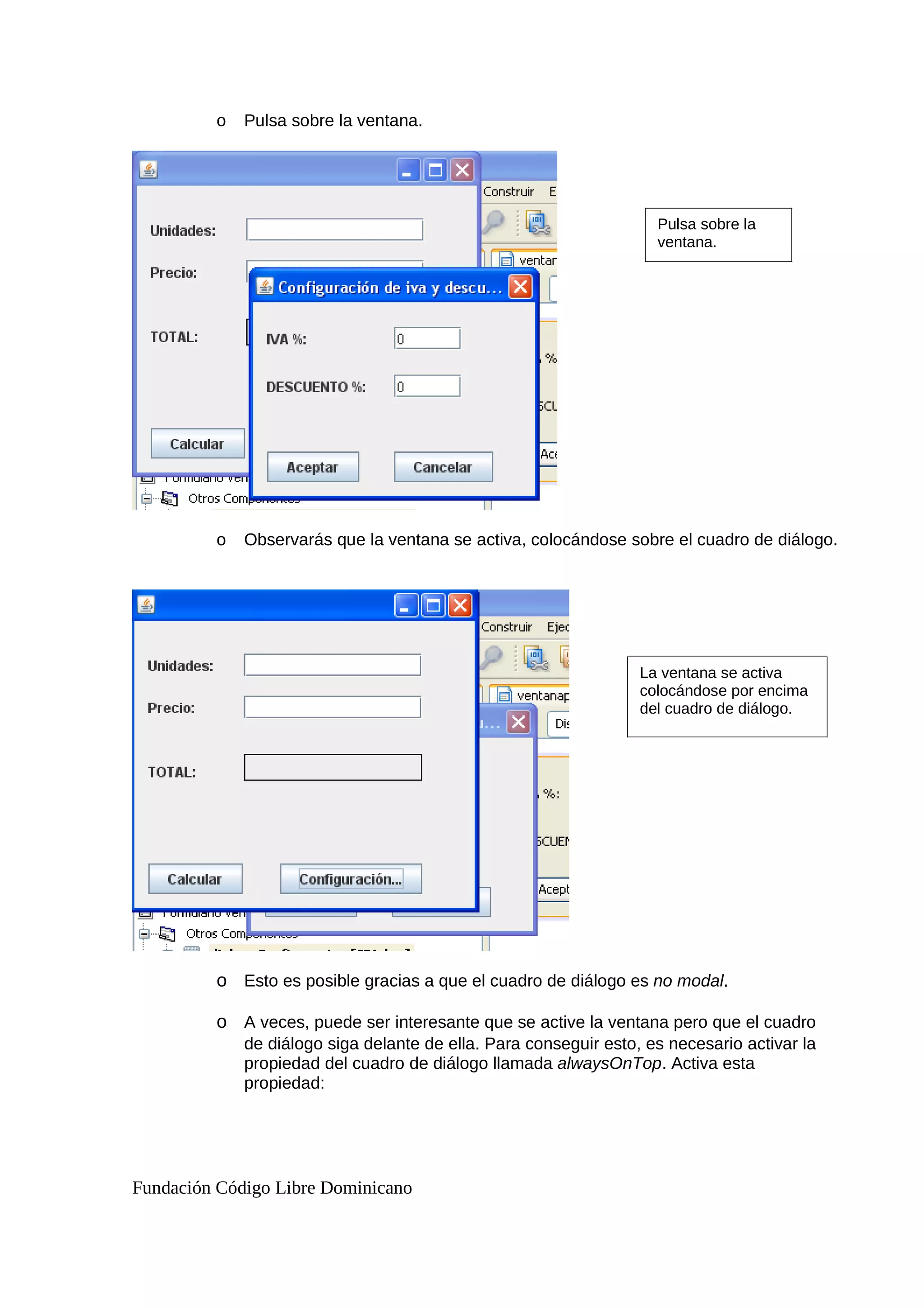 o Pulsa sobre la ventana.
o Observarás que la ventana se activa, colocándose sobre el cuadro de diálogo.
o Esto es posible gracias a que el cuadro de diálogo es no modal.
o A veces, puede ser interesante que se active la ventana pero que el cuadro
de diálogo siga delante de ella. Para conseguir esto, es necesario activar la
propiedad del cuadro de diálogo llamada alwaysOnTop. Activa esta
propiedad:
Fundación Código Libre Dominicano
Pulsa sobre la
ventana.
La ventana se activa
colocándose por encima
del cuadro de diálogo.
 