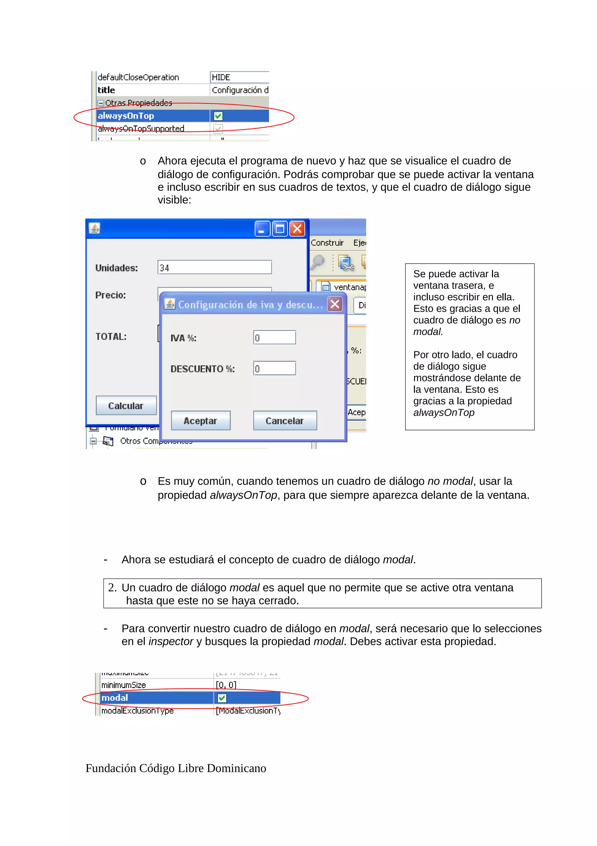 o Ahora ejecuta el programa de nuevo y haz que se visualice el cuadro de
diálogo de configuración. Podrás comprobar que se puede activar la ventana
e incluso escribir en sus cuadros de textos, y que el cuadro de diálogo sigue
visible:
o Es muy común, cuando tenemos un cuadro de diálogo no modal, usar la
propiedad alwaysOnTop, para que siempre aparezca delante de la ventana.
- Ahora se estudiará el concepto de cuadro de diálogo modal.
2. Un cuadro de diálogo modal es aquel que no permite que se active otra ventana
hasta que este no se haya cerrado.
- Para convertir nuestro cuadro de diálogo en modal, será necesario que lo selecciones
en el inspector y busques la propiedad modal. Debes activar esta propiedad.
Fundación Código Libre Dominicano
Se puede activar la
ventana trasera, e
incluso escribir en ella.
Esto es gracias a que el
cuadro de diálogo es no
modal.
Por otro lado, el cuadro
de diálogo sigue
mostrándose delante de
la ventana. Esto es
gracias a la propiedad
alwaysOnTop
 