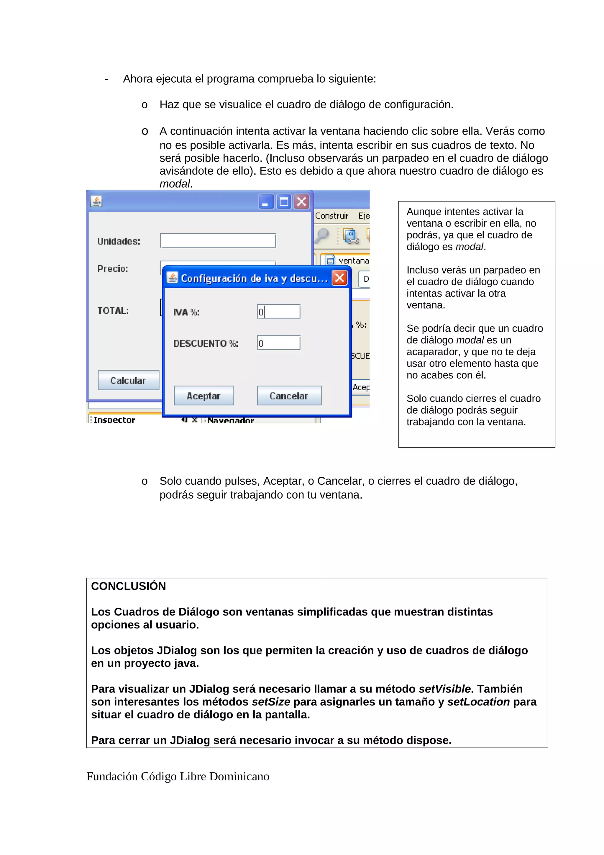 - Ahora ejecuta el programa comprueba lo siguiente:
o Haz que se visualice el cuadro de diálogo de configuración.
o A continuación intenta activar la ventana haciendo clic sobre ella. Verás como
no es posible activarla. Es más, intenta escribir en sus cuadros de texto. No
será posible hacerlo. (Incluso observarás un parpadeo en el cuadro de diálogo
avisándote de ello). Esto es debido a que ahora nuestro cuadro de diálogo es
modal.
o Solo cuando pulses, Aceptar, o Cancelar, o cierres el cuadro de diálogo,
podrás seguir trabajando con tu ventana.
CONCLUSIÓN
Los Cuadros de Diálogo son ventanas simplificadas que muestran distintas
opciones al usuario.
Los objetos JDialog son los que permiten la creación y uso de cuadros de diálogo
en un proyecto java.
Para visualizar un JDialog será necesario llamar a su método setVisible. También
son interesantes los métodos setSize para asignarles un tamaño y setLocation para
situar el cuadro de diálogo en la pantalla.
Para cerrar un JDialog será necesario invocar a su método dispose.
Fundación Código Libre Dominicano
Aunque intentes activar la
ventana o escribir en ella, no
podrás, ya que el cuadro de
diálogo es modal.
Incluso verás un parpadeo en
el cuadro de diálogo cuando
intentas activar la otra
ventana.
Se podría decir que un cuadro
de diálogo modal es un
acaparador, y que no te deja
usar otro elemento hasta que
no acabes con él.
Solo cuando cierres el cuadro
de diálogo podrás seguir
trabajando con la ventana.
 
