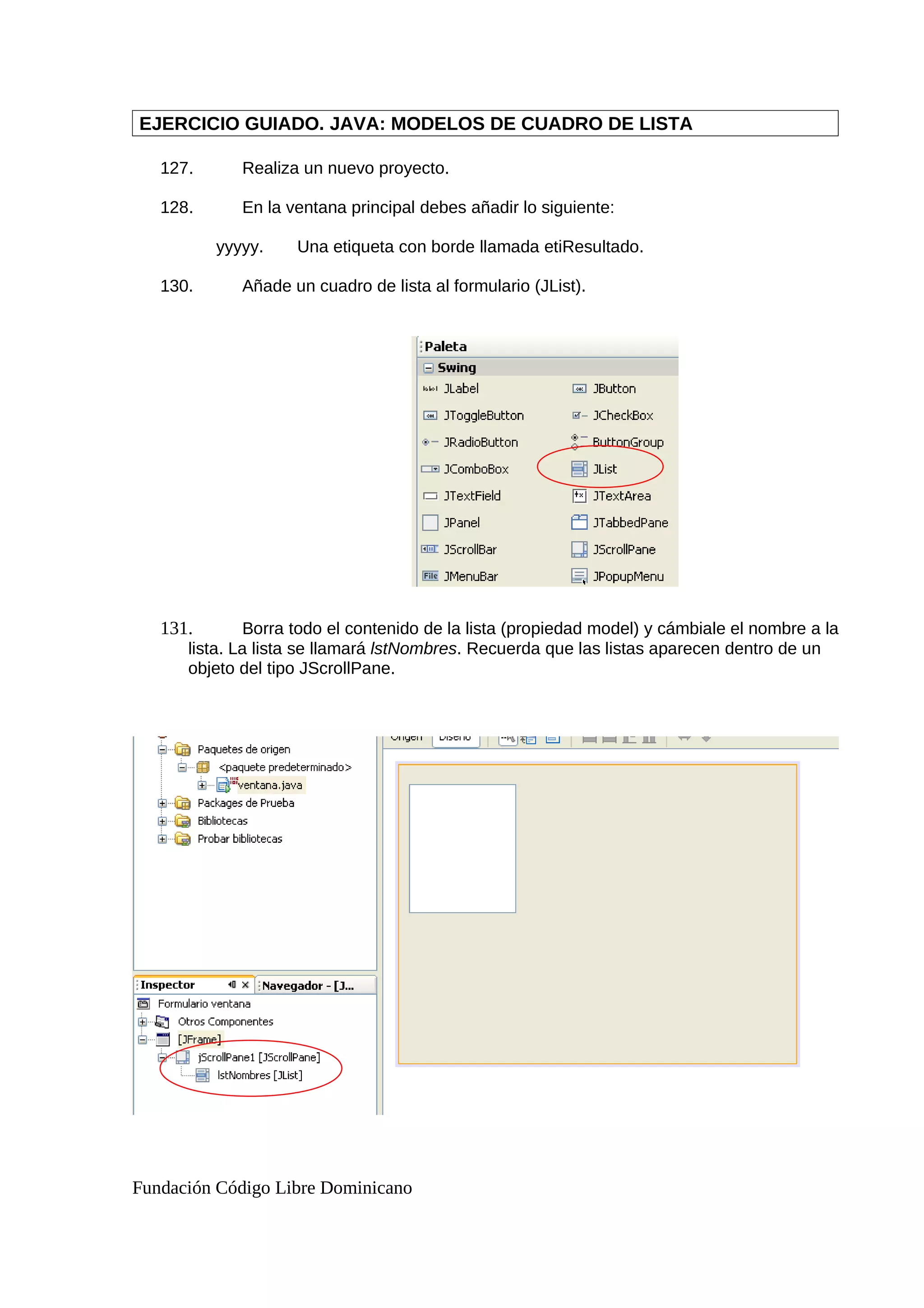 EJERCICIO GUIADO. JAVA: MODELOS DE CUADRO DE LISTA
127. Realiza un nuevo proyecto.
128. En la ventana principal debes añadir lo siguiente:
yyyyy. Una etiqueta con borde llamada etiResultado.
130. Añade un cuadro de lista al formulario (JList).
131. Borra todo el contenido de la lista (propiedad model) y cámbiale el nombre a la
lista. La lista se llamará lstNombres. Recuerda que las listas aparecen dentro de un
objeto del tipo JScrollPane.
Fundación Código Libre Dominicano
 