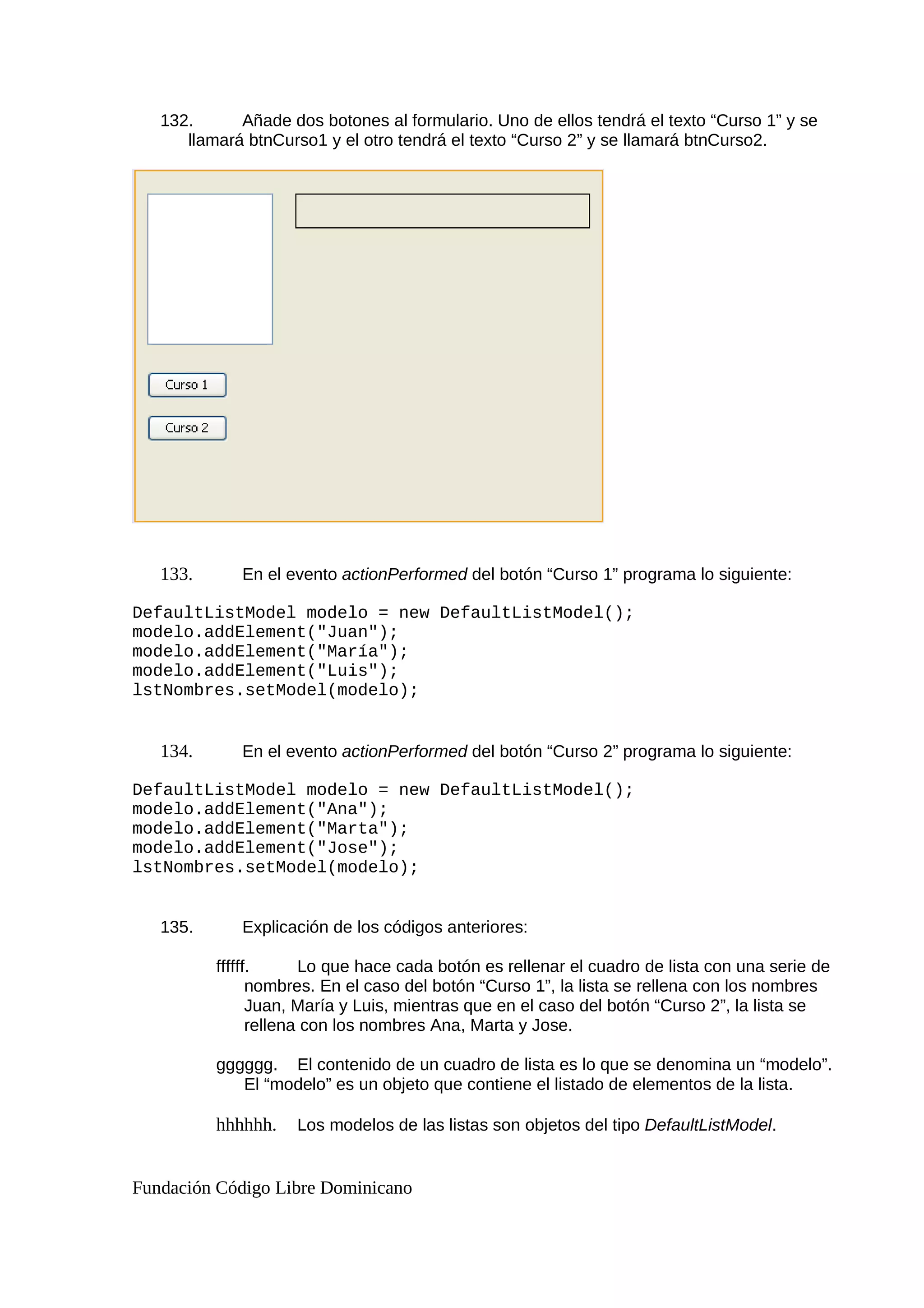 132. Añade dos botones al formulario. Uno de ellos tendrá el texto “Curso 1” y se
llamará btnCurso1 y el otro tendrá el texto “Curso 2” y se llamará btnCurso2.
133. En el evento actionPerformed del botón “Curso 1” programa lo siguiente:
DefaultListModel modelo = new DefaultListModel();
modelo.addElement("Juan");
modelo.addElement("María");
modelo.addElement("Luis");
lstNombres.setModel(modelo);
134. En el evento actionPerformed del botón “Curso 2” programa lo siguiente:
DefaultListModel modelo = new DefaultListModel();
modelo.addElement("Ana");
modelo.addElement("Marta");
modelo.addElement("Jose");
lstNombres.setModel(modelo);
135. Explicación de los códigos anteriores:
ffffff. Lo que hace cada botón es rellenar el cuadro de lista con una serie de
nombres. En el caso del botón “Curso 1”, la lista se rellena con los nombres
Juan, María y Luis, mientras que en el caso del botón “Curso 2”, la lista se
rellena con los nombres Ana, Marta y Jose.
gggggg. El contenido de un cuadro de lista es lo que se denomina un “modelo”.
El “modelo” es un objeto que contiene el listado de elementos de la lista.
hhhhhh. Los modelos de las listas son objetos del tipo DefaultListModel.
Fundación Código Libre Dominicano
 