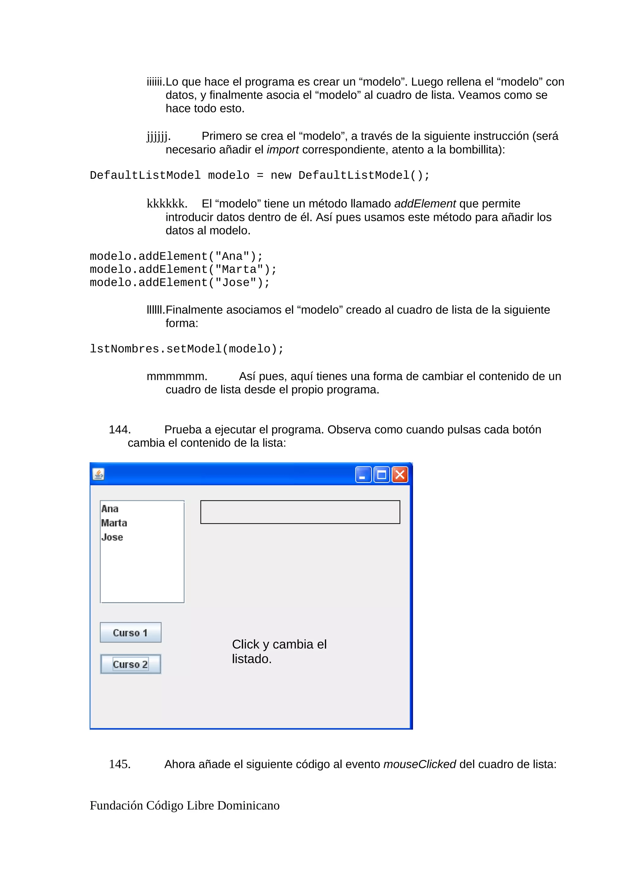 iiiiii.Lo que hace el programa es crear un “modelo”. Luego rellena el “modelo” con
datos, y finalmente asocia el “modelo” al cuadro de lista. Veamos como se
hace todo esto.
jjjjjj. Primero se crea el “modelo”, a través de la siguiente instrucción (será
necesario añadir el import correspondiente, atento a la bombillita):
DefaultListModel modelo = new DefaultListModel();
kkkkkk. El “modelo” tiene un método llamado addElement que permite
introducir datos dentro de él. Así pues usamos este método para añadir los
datos al modelo.
modelo.addElement("Ana");
modelo.addElement("Marta");
modelo.addElement("Jose");
llllll.Finalmente asociamos el “modelo” creado al cuadro de lista de la siguiente
forma:
lstNombres.setModel(modelo);
mmmmmm. Así pues, aquí tienes una forma de cambiar el contenido de un
cuadro de lista desde el propio programa.
144. Prueba a ejecutar el programa. Observa como cuando pulsas cada botón
cambia el contenido de la lista:
145. Ahora añade el siguiente código al evento mouseClicked del cuadro de lista:
Fundación Código Libre Dominicano
Click y cambia el
listado.
 