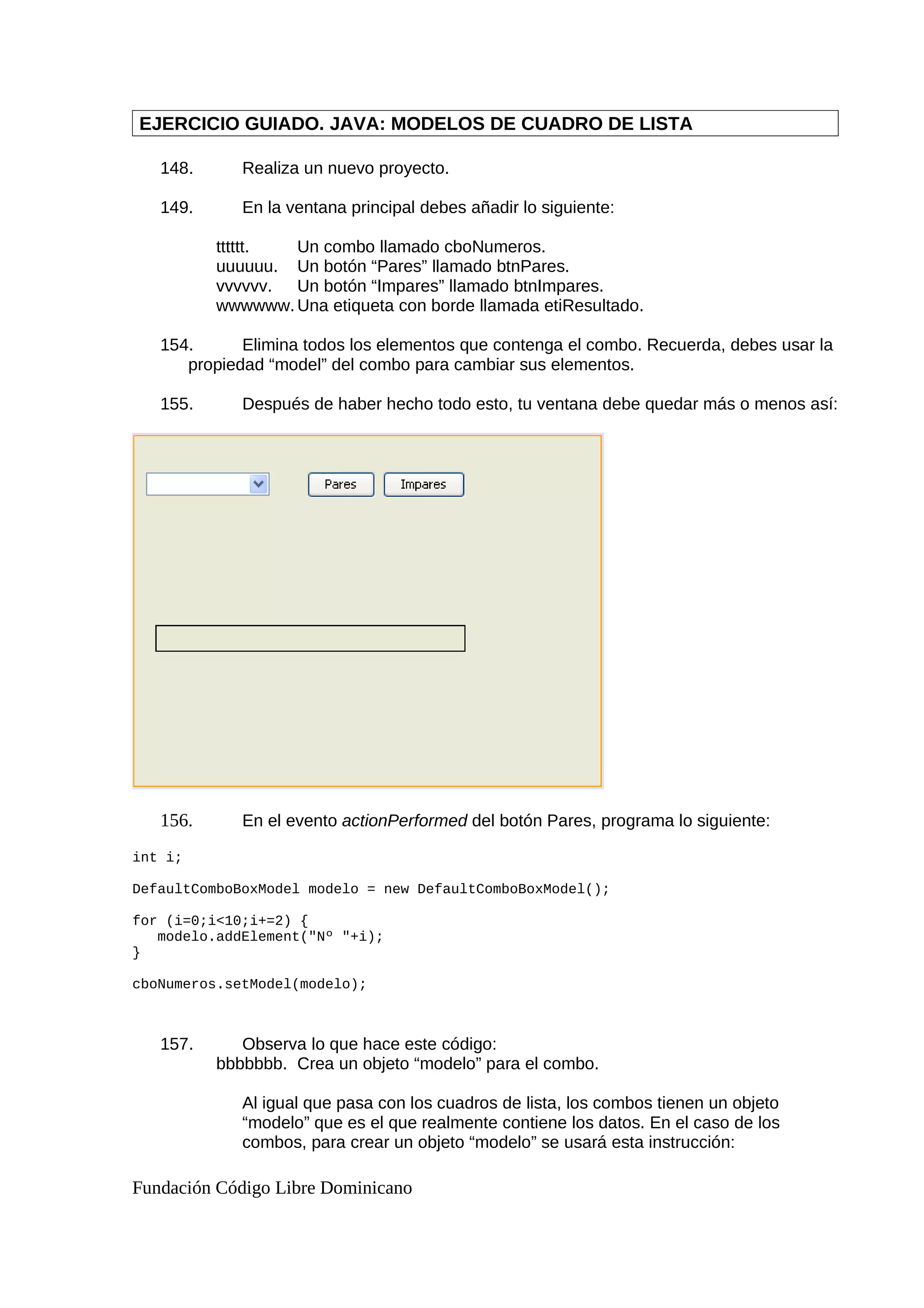 EJERCICIO GUIADO. JAVA: MODELOS DE CUADRO DE LISTA
148. Realiza un nuevo proyecto.
149. En la ventana principal debes añadir lo siguiente:
tttttt. Un combo llamado cboNumeros.
uuuuuu. Un botón “Pares” llamado btnPares.
vvvvvv. Un botón “Impares” llamado btnImpares.
wwwwww. Una etiqueta con borde llamada etiResultado.
154. Elimina todos los elementos que contenga el combo. Recuerda, debes usar la
propiedad “model” del combo para cambiar sus elementos.
155. Después de haber hecho todo esto, tu ventana debe quedar más o menos así:
156. En el evento actionPerformed del botón Pares, programa lo siguiente:
int i;
DefaultComboBoxModel modelo = new DefaultComboBoxModel();
for (i=0;i<10;i+=2) {
modelo.addElement("Nº "+i);
}
cboNumeros.setModel(modelo);
157. Observa lo que hace este código:
bbbbbbb. Crea un objeto “modelo” para el combo.
Al igual que pasa con los cuadros de lista, los combos tienen un objeto
“modelo” que es el que realmente contiene los datos. En el caso de los
combos, para crear un objeto “modelo” se usará esta instrucción:
Fundación Código Libre Dominicano
 