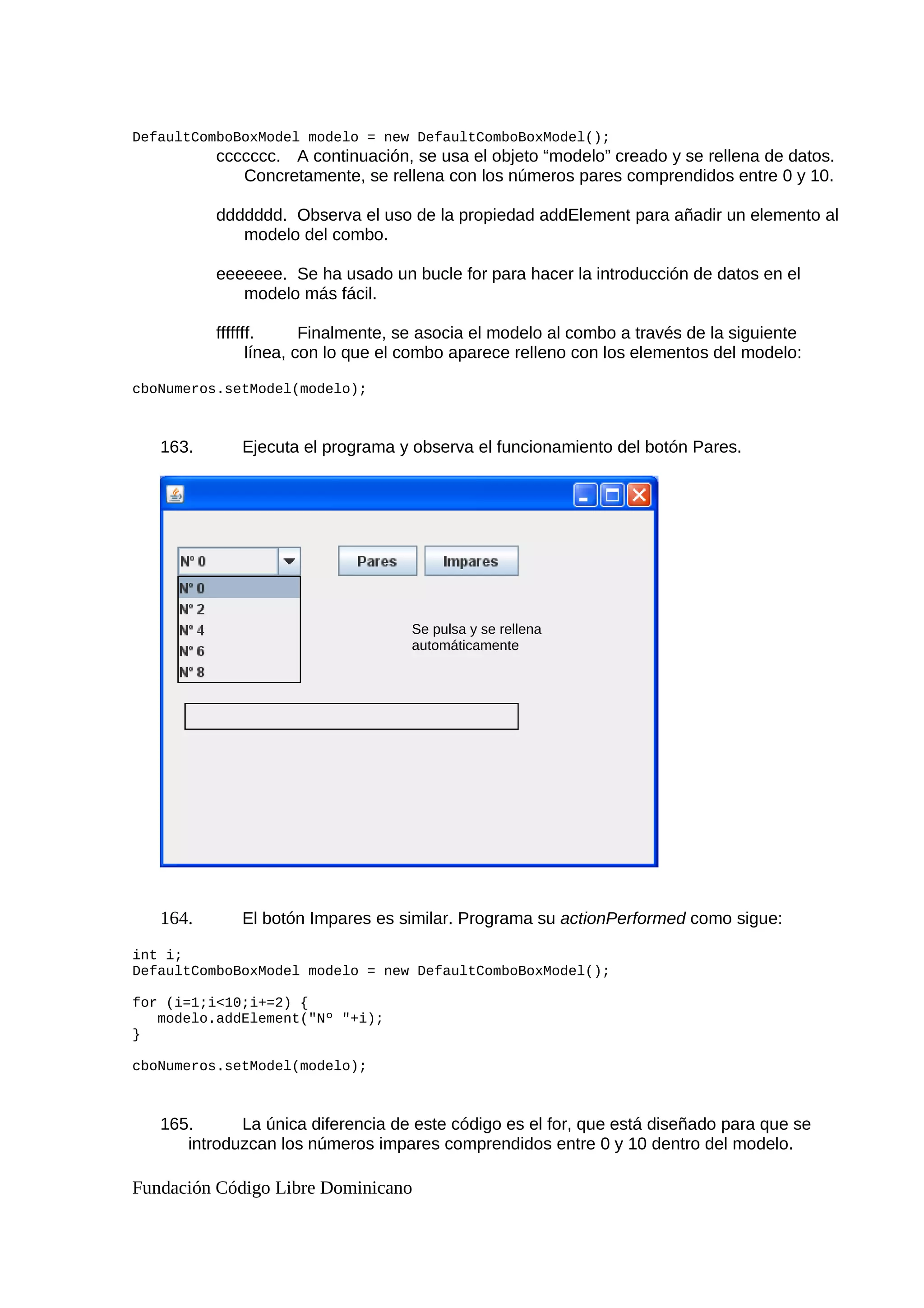 DefaultComboBoxModel modelo = new DefaultComboBoxModel();
ccccccc. A continuación, se usa el objeto “modelo” creado y se rellena de datos.
Concretamente, se rellena con los números pares comprendidos entre 0 y 10.
ddddddd. Observa el uso de la propiedad addElement para añadir un elemento al
modelo del combo.
eeeeeee. Se ha usado un bucle for para hacer la introducción de datos en el
modelo más fácil.
fffffff. Finalmente, se asocia el modelo al combo a través de la siguiente
línea, con lo que el combo aparece relleno con los elementos del modelo:
cboNumeros.setModel(modelo);
163. Ejecuta el programa y observa el funcionamiento del botón Pares.
164. El botón Impares es similar. Programa su actionPerformed como sigue:
int i;
DefaultComboBoxModel modelo = new DefaultComboBoxModel();
for (i=1;i<10;i+=2) {
modelo.addElement("Nº "+i);
}
cboNumeros.setModel(modelo);
165. La única diferencia de este código es el for, que está diseñado para que se
introduzcan los números impares comprendidos entre 0 y 10 dentro del modelo.
Fundación Código Libre Dominicano
Se pulsa y se rellena
automáticamente
 