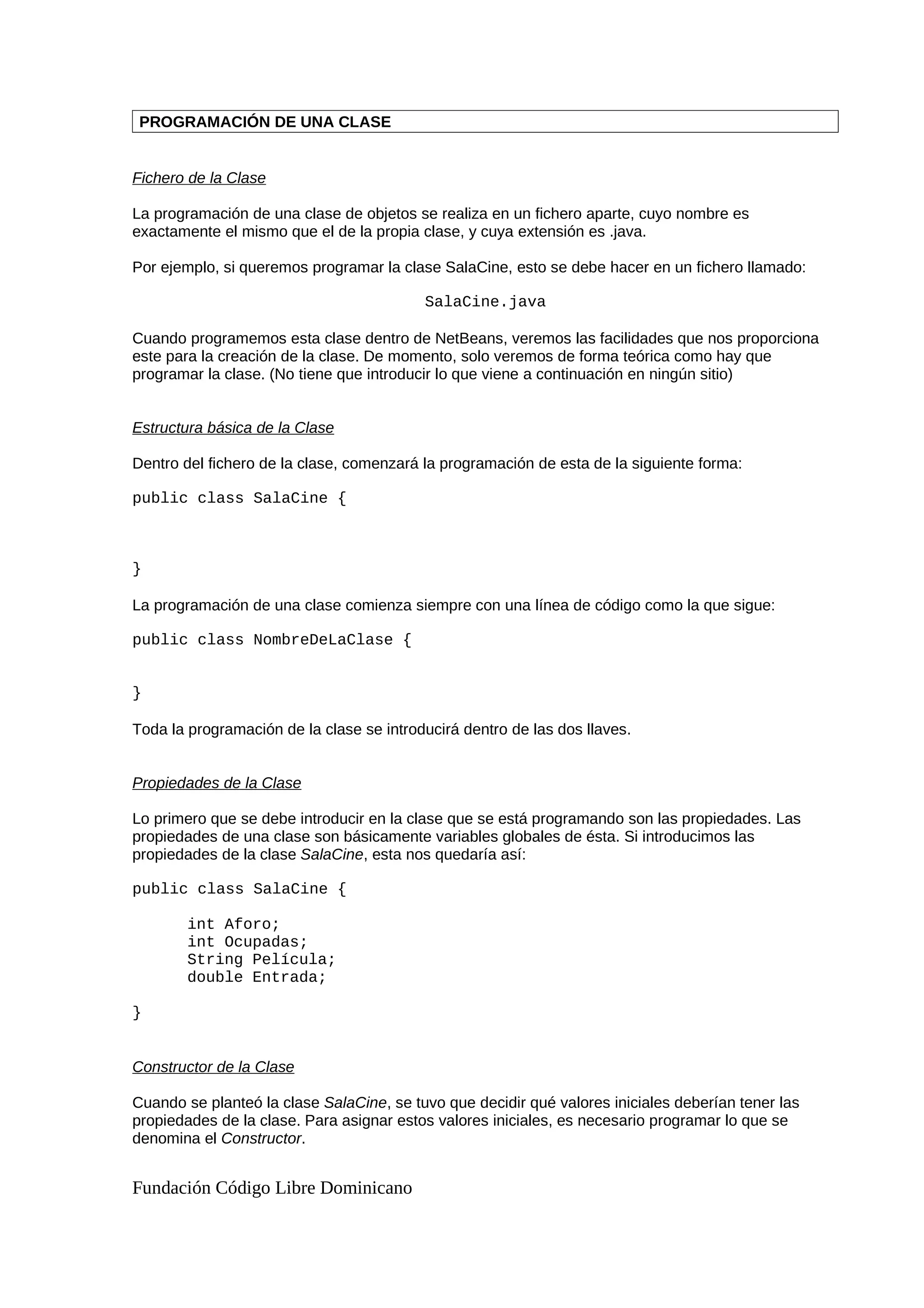 PROGRAMACIÓN DE UNA CLASE
Fichero de la Clase
La programación de una clase de objetos se realiza en un fichero aparte, cuyo nombre es
exactamente el mismo que el de la propia clase, y cuya extensión es .java.
Por ejemplo, si queremos programar la clase SalaCine, esto se debe hacer en un fichero llamado:
SalaCine.java
Cuando programemos esta clase dentro de NetBeans, veremos las facilidades que nos proporciona
este para la creación de la clase. De momento, solo veremos de forma teórica como hay que
programar la clase. (No tiene que introducir lo que viene a continuación en ningún sitio)
Estructura básica de la Clase
Dentro del fichero de la clase, comenzará la programación de esta de la siguiente forma:
public class SalaCine {
}
La programación de una clase comienza siempre con una línea de código como la que sigue:
public class NombreDeLaClase {
}
Toda la programación de la clase se introducirá dentro de las dos llaves.
Propiedades de la Clase
Lo primero que se debe introducir en la clase que se está programando son las propiedades. Las
propiedades de una clase son básicamente variables globales de ésta. Si introducimos las
propiedades de la clase SalaCine, esta nos quedaría así:
public class SalaCine {
int Aforo;
int Ocupadas;
String Película;
double Entrada;
}
Constructor de la Clase
Cuando se planteó la clase SalaCine, se tuvo que decidir qué valores iniciales deberían tener las
propiedades de la clase. Para asignar estos valores iniciales, es necesario programar lo que se
denomina el Constructor.
Fundación Código Libre Dominicano
 