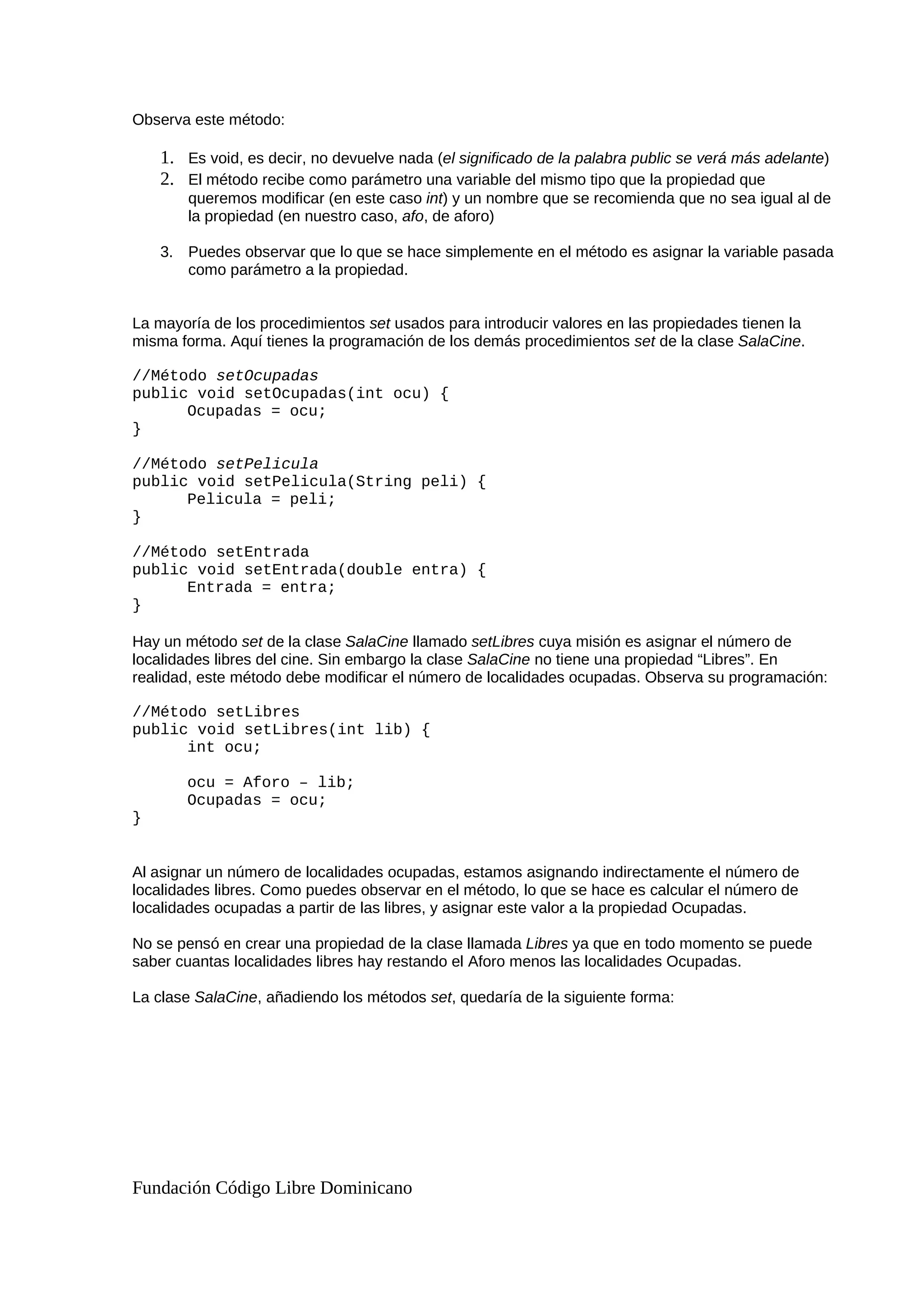 Observa este método:
1. Es void, es decir, no devuelve nada (el significado de la palabra public se verá más adelante)
2. El método recibe como parámetro una variable del mismo tipo que la propiedad que
queremos modificar (en este caso int) y un nombre que se recomienda que no sea igual al de
la propiedad (en nuestro caso, afo, de aforo)
3. Puedes observar que lo que se hace simplemente en el método es asignar la variable pasada
como parámetro a la propiedad.
La mayoría de los procedimientos set usados para introducir valores en las propiedades tienen la
misma forma. Aquí tienes la programación de los demás procedimientos set de la clase SalaCine.
//Método setOcupadas
public void setOcupadas(int ocu) {
Ocupadas = ocu;
}
//Método setPelicula
public void setPelicula(String peli) {
Pelicula = peli;
}
//Método setEntrada
public void setEntrada(double entra) {
Entrada = entra;
}
Hay un método set de la clase SalaCine llamado setLibres cuya misión es asignar el número de
localidades libres del cine. Sin embargo la clase SalaCine no tiene una propiedad “Libres”. En
realidad, este método debe modificar el número de localidades ocupadas. Observa su programación:
//Método setLibres
public void setLibres(int lib) {
int ocu;
ocu = Aforo – lib;
Ocupadas = ocu;
}
Al asignar un número de localidades ocupadas, estamos asignando indirectamente el número de
localidades libres. Como puedes observar en el método, lo que se hace es calcular el número de
localidades ocupadas a partir de las libres, y asignar este valor a la propiedad Ocupadas.
No se pensó en crear una propiedad de la clase llamada Libres ya que en todo momento se puede
saber cuantas localidades libres hay restando el Aforo menos las localidades Ocupadas.
La clase SalaCine, añadiendo los métodos set, quedaría de la siguiente forma:
Fundación Código Libre Dominicano
 