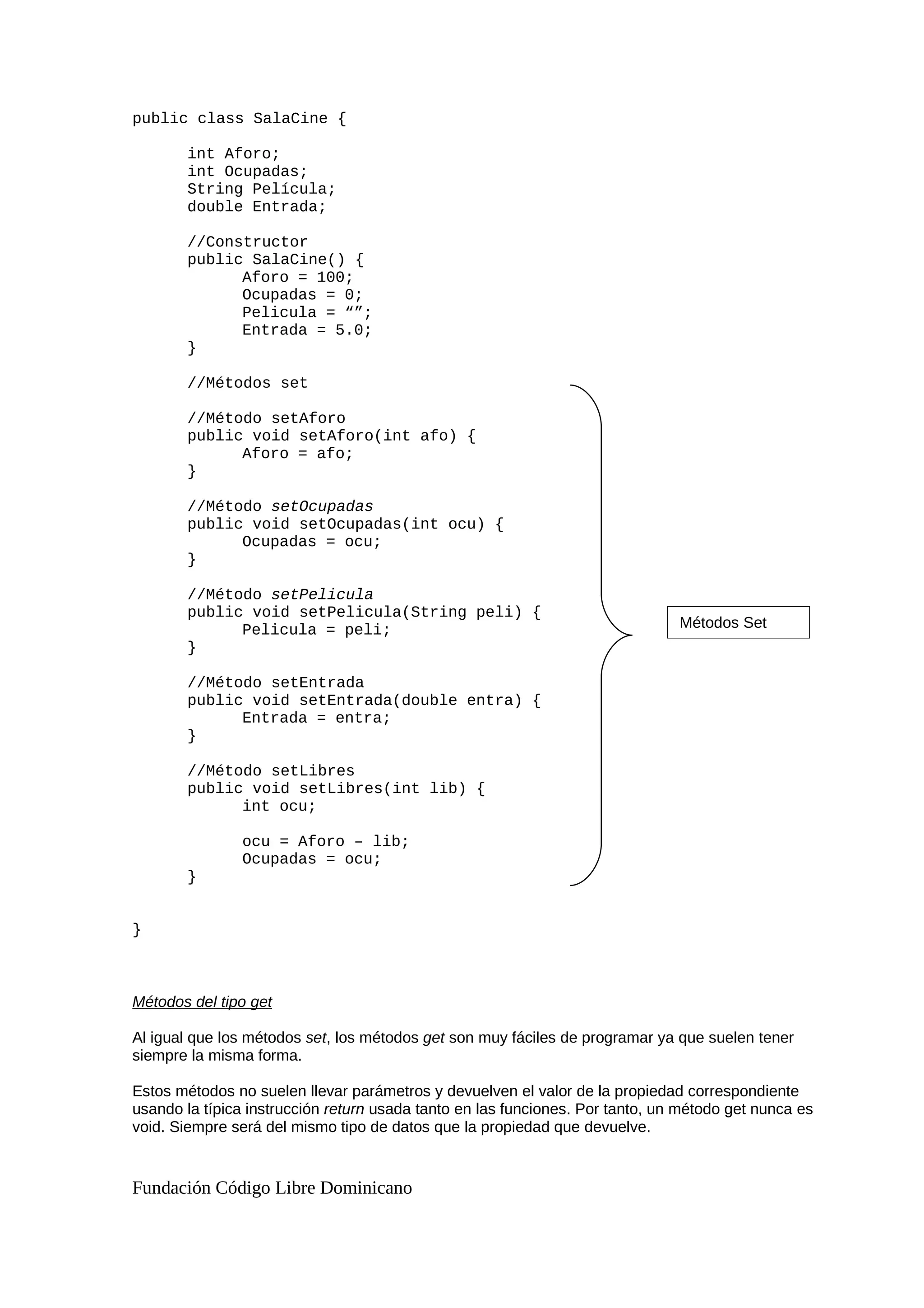 public class SalaCine {
int Aforo;
int Ocupadas;
String Película;
double Entrada;
//Constructor
public SalaCine() {
Aforo = 100;
Ocupadas = 0;
Pelicula = “”;
Entrada = 5.0;
}
//Métodos set
//Método setAforo
public void setAforo(int afo) {
Aforo = afo;
}
//Método setOcupadas
public void setOcupadas(int ocu) {
Ocupadas = ocu;
}
//Método setPelicula
public void setPelicula(String peli) {
Pelicula = peli;
}
//Método setEntrada
public void setEntrada(double entra) {
Entrada = entra;
}
//Método setLibres
public void setLibres(int lib) {
int ocu;
ocu = Aforo – lib;
Ocupadas = ocu;
}
}
Métodos del tipo get
Al igual que los métodos set, los métodos get son muy fáciles de programar ya que suelen tener
siempre la misma forma.
Estos métodos no suelen llevar parámetros y devuelven el valor de la propiedad correspondiente
usando la típica instrucción return usada tanto en las funciones. Por tanto, un método get nunca es
void. Siempre será del mismo tipo de datos que la propiedad que devuelve.
Fundación Código Libre Dominicano
Métodos Set
 