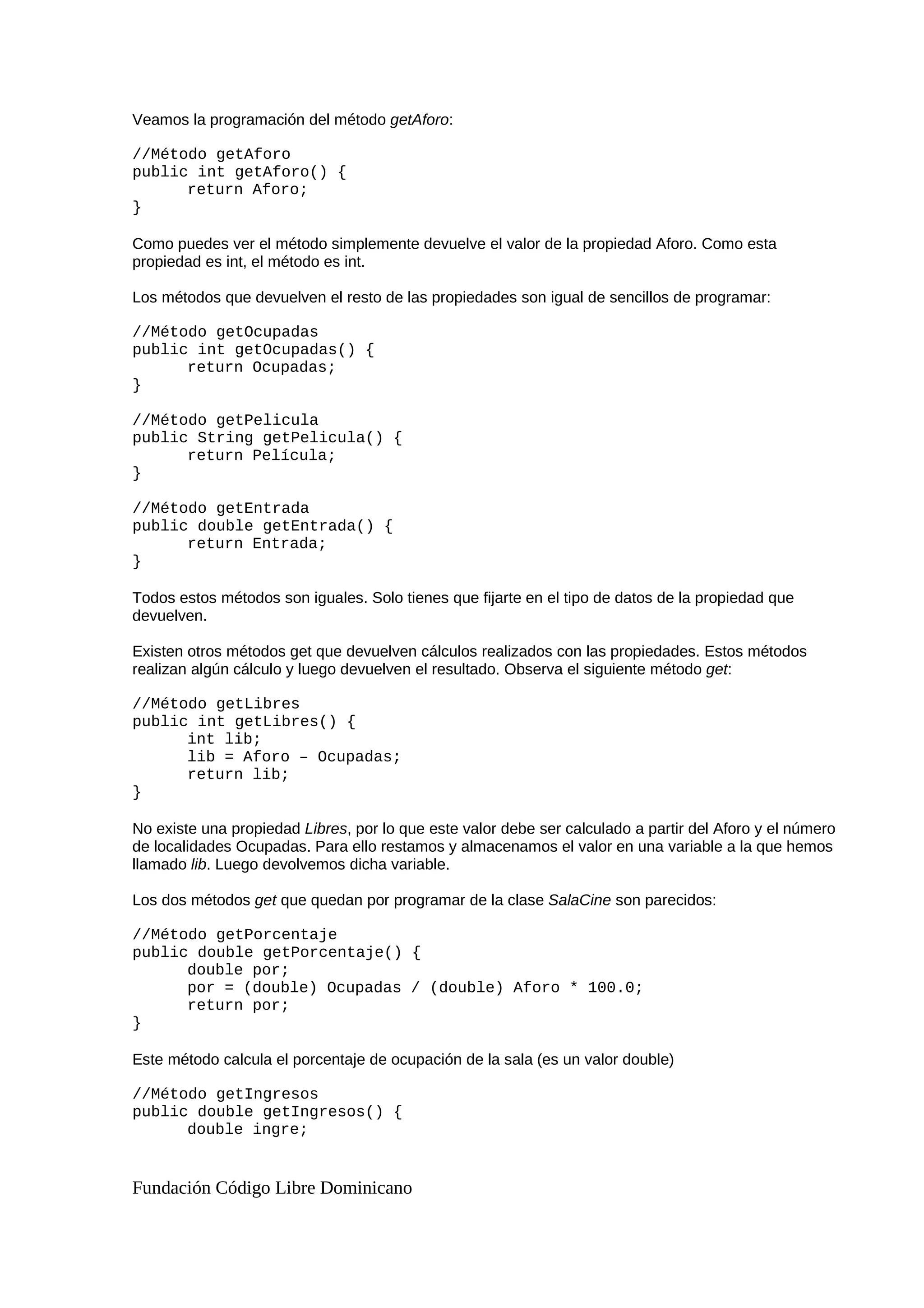 Veamos la programación del método getAforo:
//Método getAforo
public int getAforo() {
return Aforo;
}
Como puedes ver el método simplemente devuelve el valor de la propiedad Aforo. Como esta
propiedad es int, el método es int.
Los métodos que devuelven el resto de las propiedades son igual de sencillos de programar:
//Método getOcupadas
public int getOcupadas() {
return Ocupadas;
}
//Método getPelicula
public String getPelicula() {
return Película;
}
//Método getEntrada
public double getEntrada() {
return Entrada;
}
Todos estos métodos son iguales. Solo tienes que fijarte en el tipo de datos de la propiedad que
devuelven.
Existen otros métodos get que devuelven cálculos realizados con las propiedades. Estos métodos
realizan algún cálculo y luego devuelven el resultado. Observa el siguiente método get:
//Método getLibres
public int getLibres() {
int lib;
lib = Aforo – Ocupadas;
return lib;
}
No existe una propiedad Libres, por lo que este valor debe ser calculado a partir del Aforo y el número
de localidades Ocupadas. Para ello restamos y almacenamos el valor en una variable a la que hemos
llamado lib. Luego devolvemos dicha variable.
Los dos métodos get que quedan por programar de la clase SalaCine son parecidos:
//Método getPorcentaje
public double getPorcentaje() {
double por;
por = (double) Ocupadas / (double) Aforo * 100.0;
return por;
}
Este método calcula el porcentaje de ocupación de la sala (es un valor double)
//Método getIngresos
public double getIngresos() {
double ingre;
Fundación Código Libre Dominicano
 