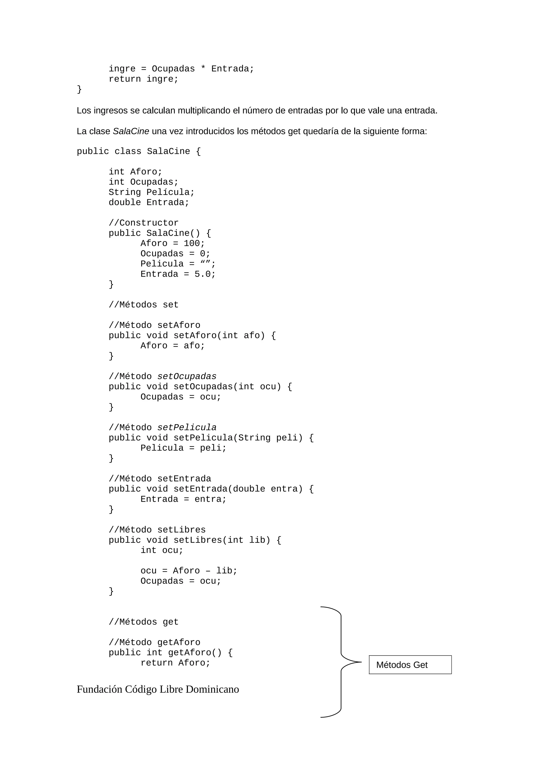 ingre = Ocupadas * Entrada;
return ingre;
}
Los ingresos se calculan multiplicando el número de entradas por lo que vale una entrada.
La clase SalaCine una vez introducidos los métodos get quedaría de la siguiente forma:
public class SalaCine {
int Aforo;
int Ocupadas;
String Película;
double Entrada;
//Constructor
public SalaCine() {
Aforo = 100;
Ocupadas = 0;
Pelicula = “”;
Entrada = 5.0;
}
//Métodos set
//Método setAforo
public void setAforo(int afo) {
Aforo = afo;
}
//Método setOcupadas
public void setOcupadas(int ocu) {
Ocupadas = ocu;
}
//Método setPelicula
public void setPelicula(String peli) {
Pelicula = peli;
}
//Método setEntrada
public void setEntrada(double entra) {
Entrada = entra;
}
//Método setLibres
public void setLibres(int lib) {
int ocu;
ocu = Aforo – lib;
Ocupadas = ocu;
}
//Métodos get
//Método getAforo
public int getAforo() {
return Aforo;
Fundación Código Libre Dominicano
Métodos Get
 