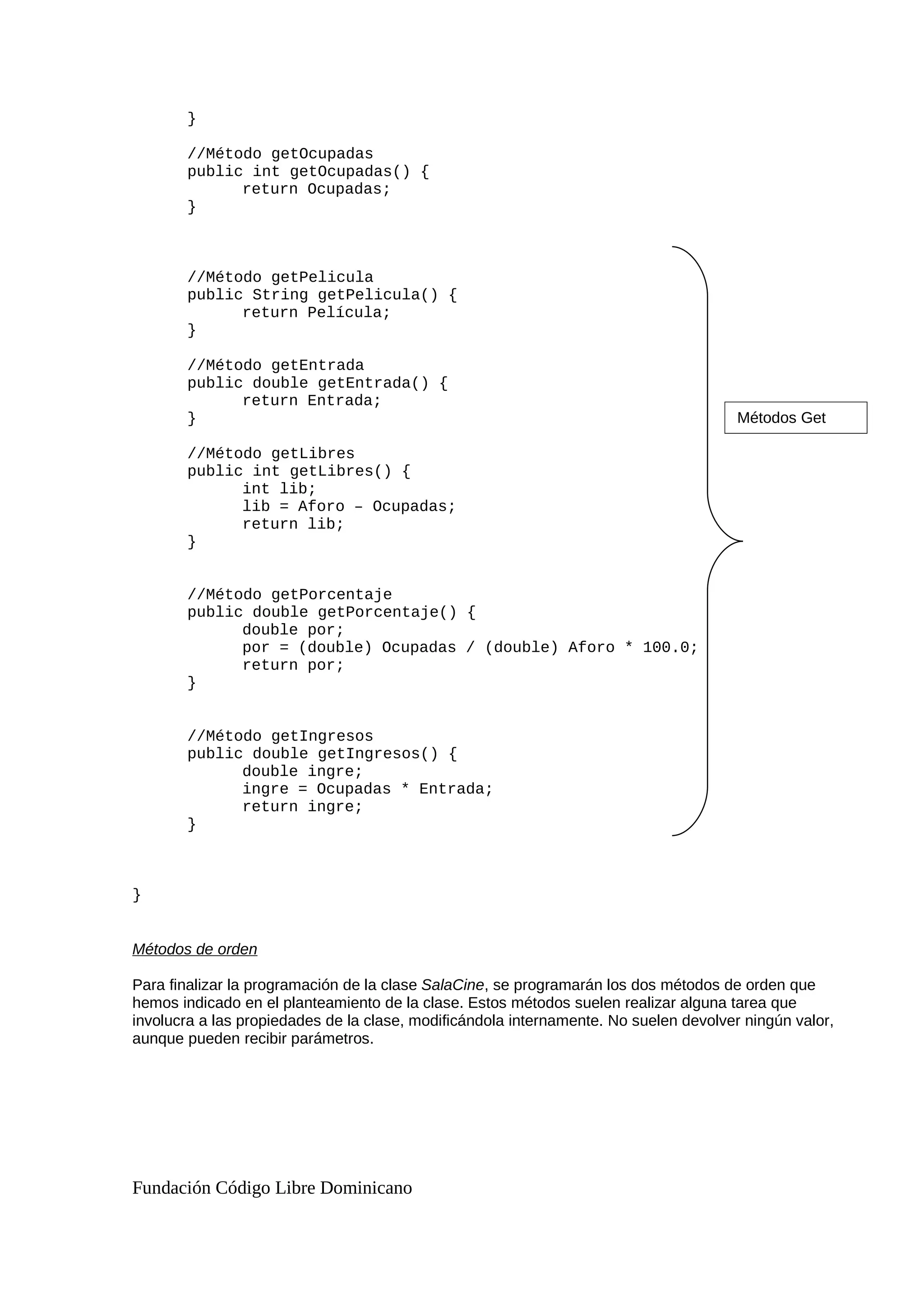 }
//Método getOcupadas
public int getOcupadas() {
return Ocupadas;
}
//Método getPelicula
public String getPelicula() {
return Película;
}
//Método getEntrada
public double getEntrada() {
return Entrada;
}
//Método getLibres
public int getLibres() {
int lib;
lib = Aforo – Ocupadas;
return lib;
}
//Método getPorcentaje
public double getPorcentaje() {
double por;
por = (double) Ocupadas / (double) Aforo * 100.0;
return por;
}
//Método getIngresos
public double getIngresos() {
double ingre;
ingre = Ocupadas * Entrada;
return ingre;
}
}
Métodos de orden
Para finalizar la programación de la clase SalaCine, se programarán los dos métodos de orden que
hemos indicado en el planteamiento de la clase. Estos métodos suelen realizar alguna tarea que
involucra a las propiedades de la clase, modificándola internamente. No suelen devolver ningún valor,
aunque pueden recibir parámetros.
Fundación Código Libre Dominicano
Métodos Get
 