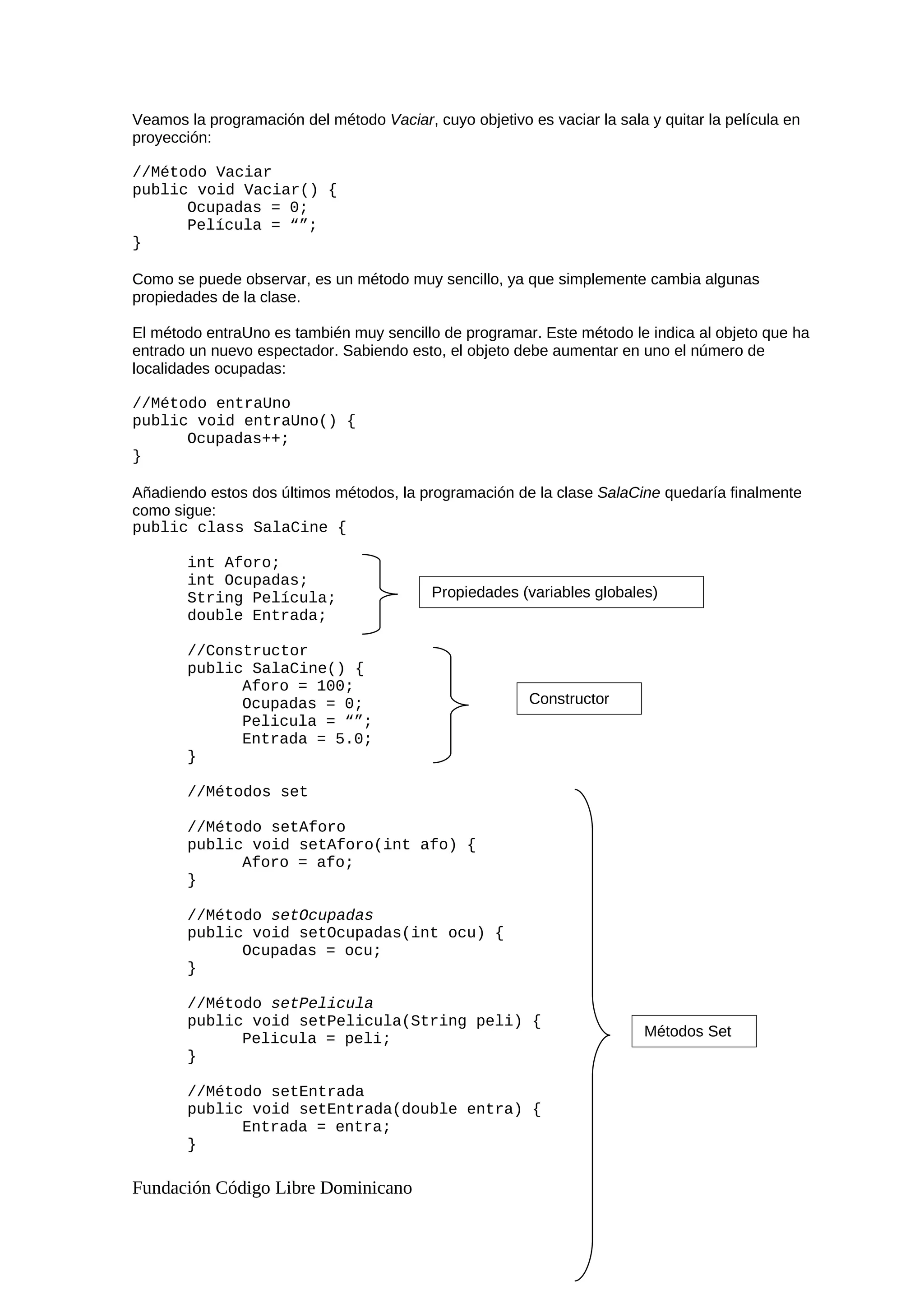 Veamos la programación del método Vaciar, cuyo objetivo es vaciar la sala y quitar la película en
proyección:
//Método Vaciar
public void Vaciar() {
Ocupadas = 0;
Película = “”;
}
Como se puede observar, es un método muy sencillo, ya que simplemente cambia algunas
propiedades de la clase.
El método entraUno es también muy sencillo de programar. Este método le indica al objeto que ha
entrado un nuevo espectador. Sabiendo esto, el objeto debe aumentar en uno el número de
localidades ocupadas:
//Método entraUno
public void entraUno() {
Ocupadas++;
}
Añadiendo estos dos últimos métodos, la programación de la clase SalaCine quedaría finalmente
como sigue:
public class SalaCine {
int Aforo;
int Ocupadas;
String Película;
double Entrada;
//Constructor
public SalaCine() {
Aforo = 100;
Ocupadas = 0;
Pelicula = “”;
Entrada = 5.0;
}
//Métodos set
//Método setAforo
public void setAforo(int afo) {
Aforo = afo;
}
//Método setOcupadas
public void setOcupadas(int ocu) {
Ocupadas = ocu;
}
//Método setPelicula
public void setPelicula(String peli) {
Pelicula = peli;
}
//Método setEntrada
public void setEntrada(double entra) {
Entrada = entra;
}
Fundación Código Libre Dominicano
Propiedades (variables globales)
Constructor
Métodos Set
 
