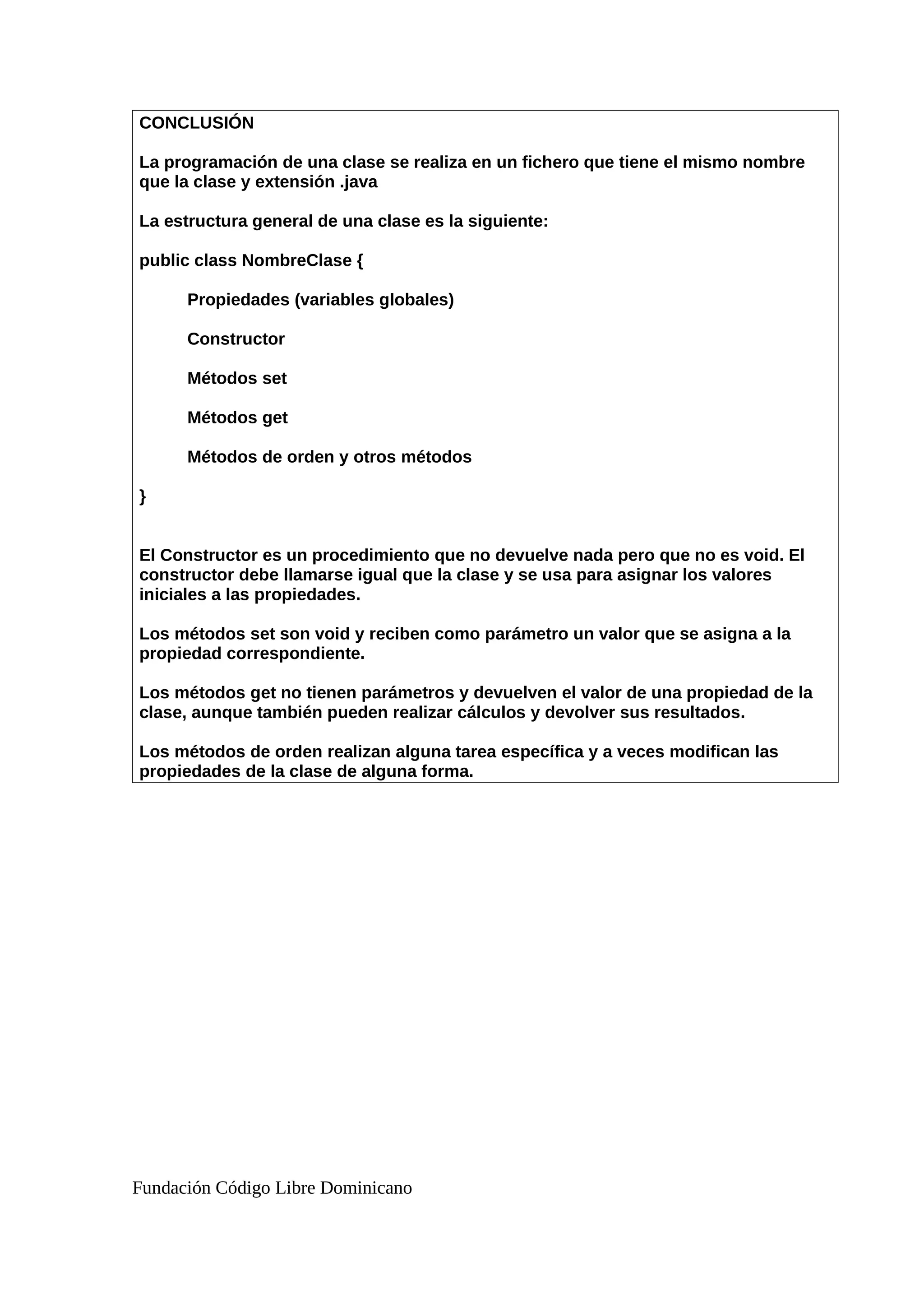 CONCLUSIÓN
La programación de una clase se realiza en un fichero que tiene el mismo nombre
que la clase y extensión .java
La estructura general de una clase es la siguiente:
public class NombreClase {
Propiedades (variables globales)
Constructor
Métodos set
Métodos get
Métodos de orden y otros métodos
}
El Constructor es un procedimiento que no devuelve nada pero que no es void. El
constructor debe llamarse igual que la clase y se usa para asignar los valores
iniciales a las propiedades.
Los métodos set son void y reciben como parámetro un valor que se asigna a la
propiedad correspondiente.
Los métodos get no tienen parámetros y devuelven el valor de una propiedad de la
clase, aunque también pueden realizar cálculos y devolver sus resultados.
Los métodos de orden realizan alguna tarea específica y a veces modifican las
propiedades de la clase de alguna forma.
Fundación Código Libre Dominicano
 