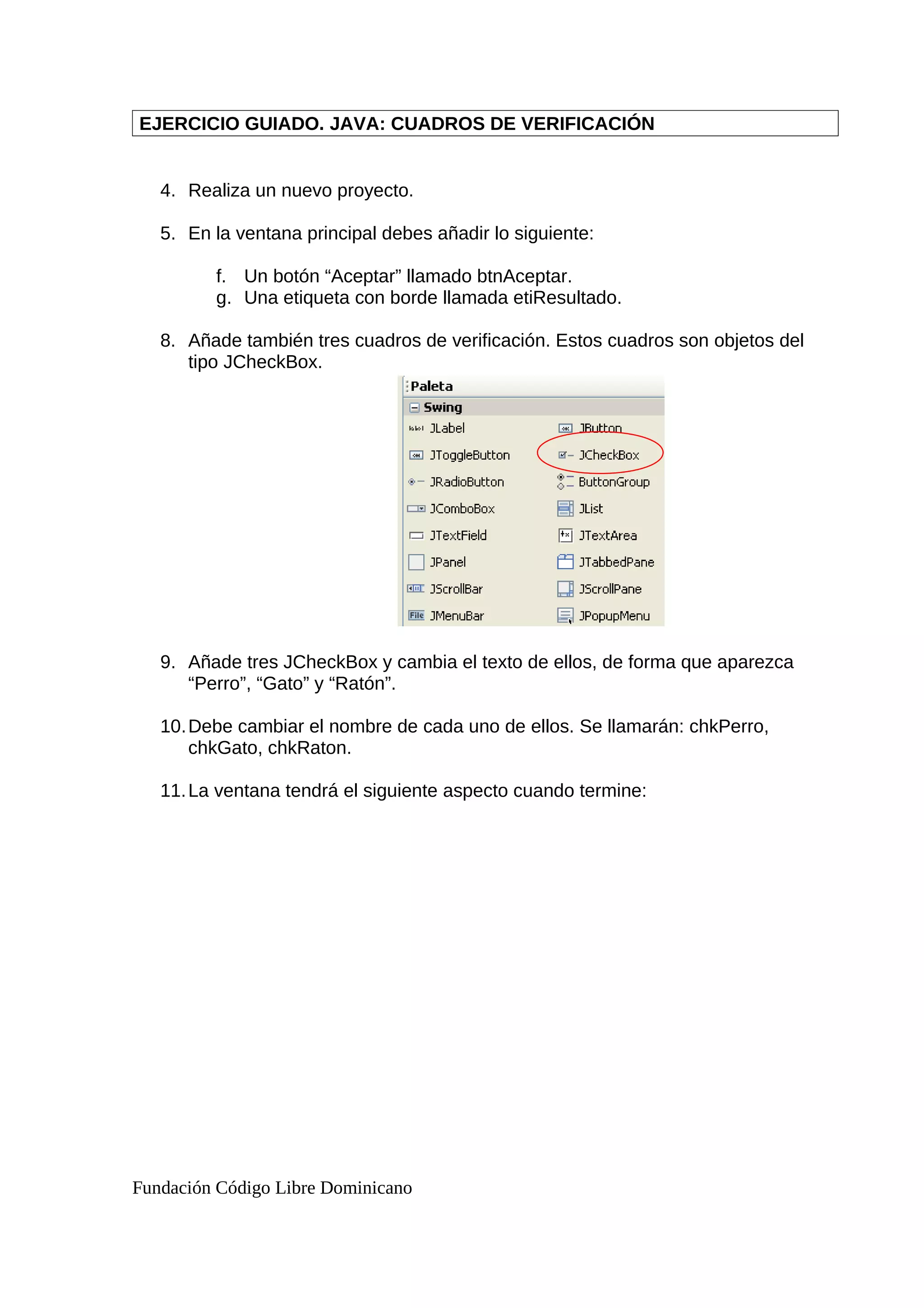 EJERCICIO GUIADO. JAVA: CUADROS DE VERIFICACIÓN
4. Realiza un nuevo proyecto.
5. En la ventana principal debes añadir lo siguiente:
f. Un botón “Aceptar” llamado btnAceptar.
g. Una etiqueta con borde llamada etiResultado.
8. Añade también tres cuadros de verificación. Estos cuadros son objetos del
tipo JCheckBox.
9. Añade tres JCheckBox y cambia el texto de ellos, de forma que aparezca
“Perro”, “Gato” y “Ratón”.
10.Debe cambiar el nombre de cada uno de ellos. Se llamarán: chkPerro,
chkGato, chkRaton.
11.La ventana tendrá el siguiente aspecto cuando termine:
Fundación Código Libre Dominicano
 