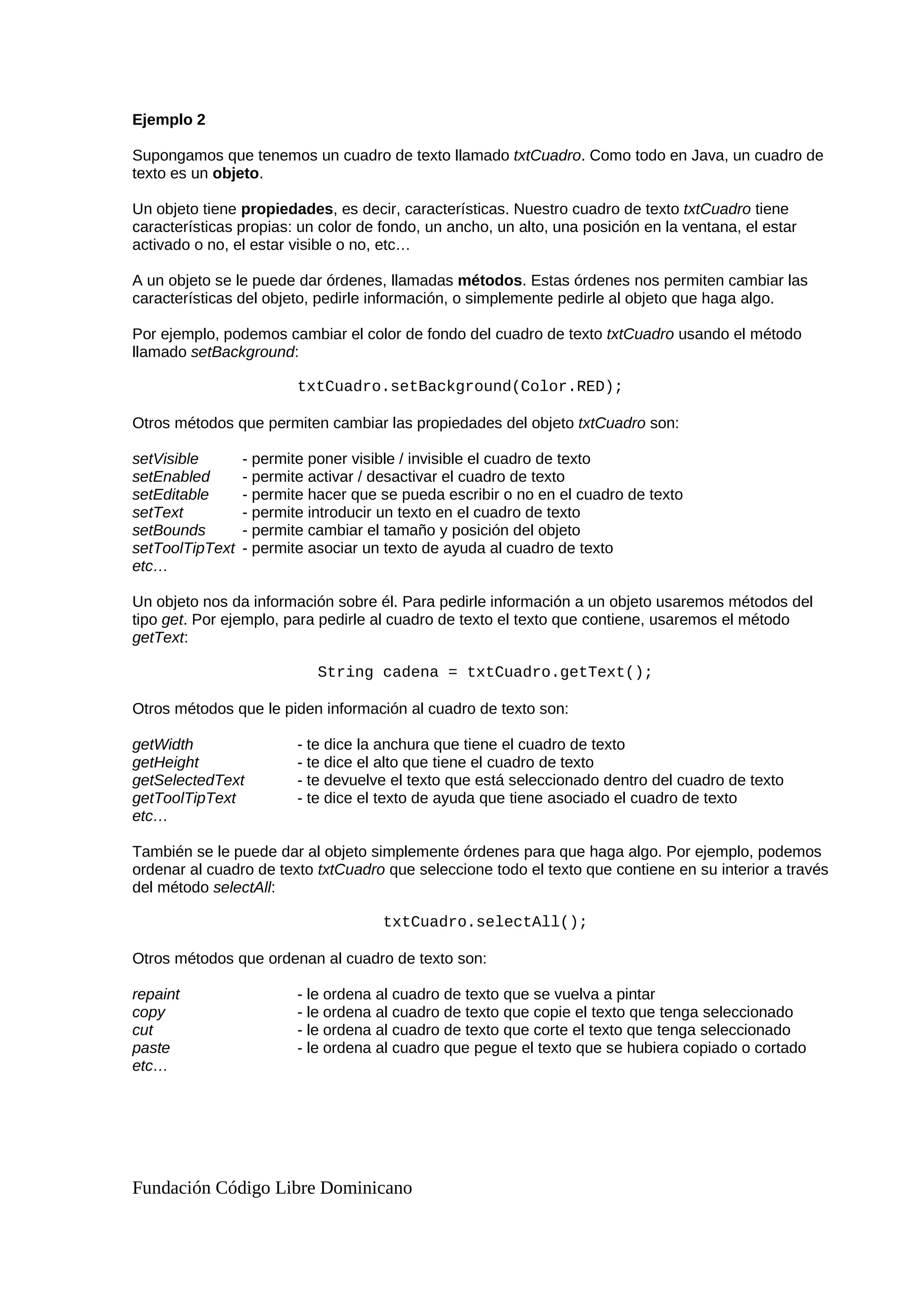 Ejemplo 2
Supongamos que tenemos un cuadro de texto llamado txtCuadro. Como todo en Java, un cuadro de
texto es un objeto.
Un objeto tiene propiedades, es decir, características. Nuestro cuadro de texto txtCuadro tiene
características propias: un color de fondo, un ancho, un alto, una posición en la ventana, el estar
activado o no, el estar visible o no, etc…
A un objeto se le puede dar órdenes, llamadas métodos. Estas órdenes nos permiten cambiar las
características del objeto, pedirle información, o simplemente pedirle al objeto que haga algo.
Por ejemplo, podemos cambiar el color de fondo del cuadro de texto txtCuadro usando el método
llamado setBackground:
txtCuadro.setBackground(Color.RED);
Otros métodos que permiten cambiar las propiedades del objeto txtCuadro son:
setVisible - permite poner visible / invisible el cuadro de texto
setEnabled - permite activar / desactivar el cuadro de texto
setEditable - permite hacer que se pueda escribir o no en el cuadro de texto
setText - permite introducir un texto en el cuadro de texto
setBounds - permite cambiar el tamaño y posición del objeto
setToolTipText - permite asociar un texto de ayuda al cuadro de texto
etc…
Un objeto nos da información sobre él. Para pedirle información a un objeto usaremos métodos del
tipo get. Por ejemplo, para pedirle al cuadro de texto el texto que contiene, usaremos el método
getText:
String cadena = txtCuadro.getText();
Otros métodos que le piden información al cuadro de texto son:
getWidth - te dice la anchura que tiene el cuadro de texto
getHeight - te dice el alto que tiene el cuadro de texto
getSelectedText - te devuelve el texto que está seleccionado dentro del cuadro de texto
getToolTipText - te dice el texto de ayuda que tiene asociado el cuadro de texto
etc…
También se le puede dar al objeto simplemente órdenes para que haga algo. Por ejemplo, podemos
ordenar al cuadro de texto txtCuadro que seleccione todo el texto que contiene en su interior a través
del método selectAll:
txtCuadro.selectAll();
Otros métodos que ordenan al cuadro de texto son:
repaint - le ordena al cuadro de texto que se vuelva a pintar
copy - le ordena al cuadro de texto que copie el texto que tenga seleccionado
cut - le ordena al cuadro de texto que corte el texto que tenga seleccionado
paste - le ordena al cuadro que pegue el texto que se hubiera copiado o cortado
etc…
Fundación Código Libre Dominicano
 