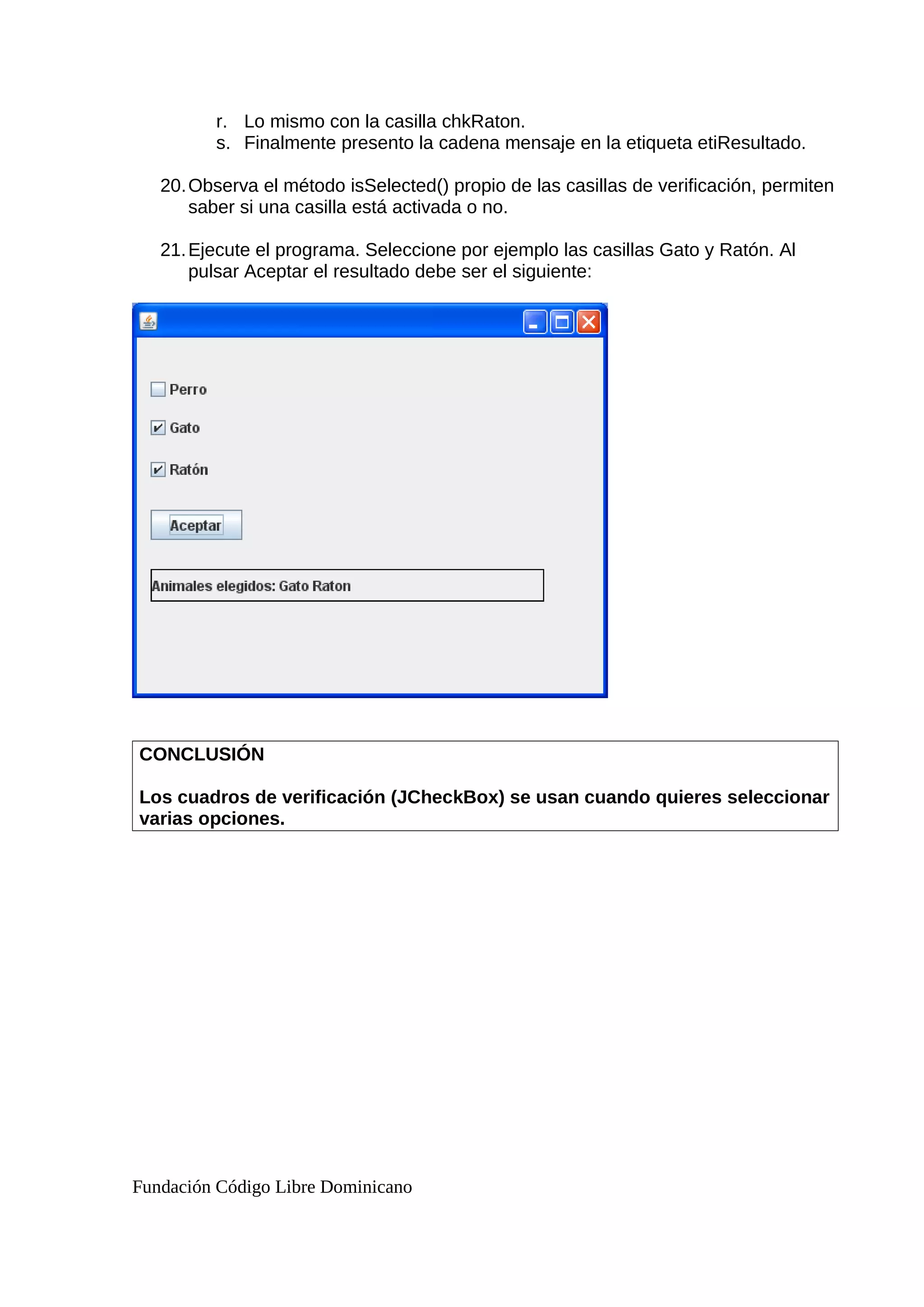 r. Lo mismo con la casilla chkRaton.
s. Finalmente presento la cadena mensaje en la etiqueta etiResultado.
20.Observa el método isSelected() propio de las casillas de verificación, permiten
saber si una casilla está activada o no.
21.Ejecute el programa. Seleccione por ejemplo las casillas Gato y Ratón. Al
pulsar Aceptar el resultado debe ser el siguiente:
CONCLUSIÓN
Los cuadros de verificación (JCheckBox) se usan cuando quieres seleccionar
varias opciones.
Fundación Código Libre Dominicano
 