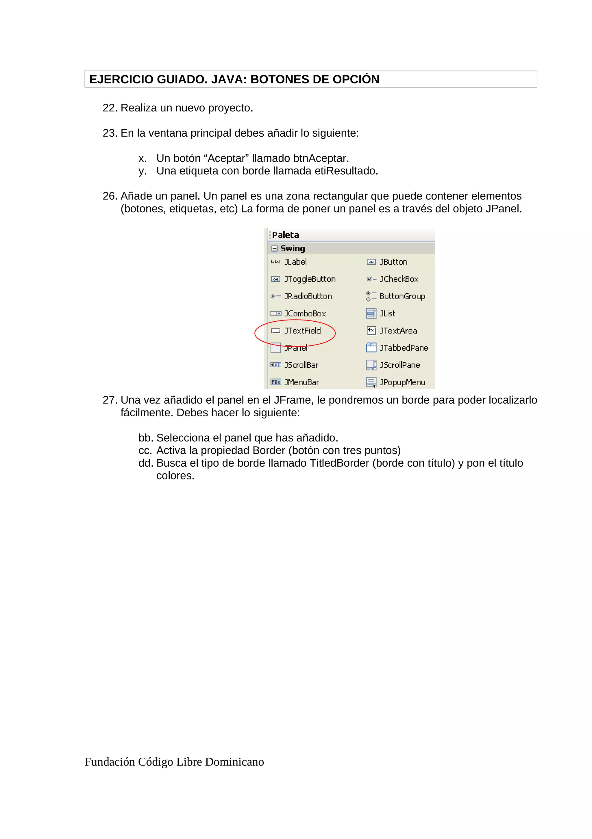 EJERCICIO GUIADO. JAVA: BOTONES DE OPCIÓN
22. Realiza un nuevo proyecto.
23. En la ventana principal debes añadir lo siguiente:
x. Un botón “Aceptar” llamado btnAceptar.
y. Una etiqueta con borde llamada etiResultado.
26. Añade un panel. Un panel es una zona rectangular que puede contener elementos
(botones, etiquetas, etc) La forma de poner un panel es a través del objeto JPanel.
27. Una vez añadido el panel en el JFrame, le pondremos un borde para poder localizarlo
fácilmente. Debes hacer lo siguiente:
bb. Selecciona el panel que has añadido.
cc. Activa la propiedad Border (botón con tres puntos)
dd. Busca el tipo de borde llamado TitledBorder (borde con título) y pon el título
colores.
Fundación Código Libre Dominicano
 