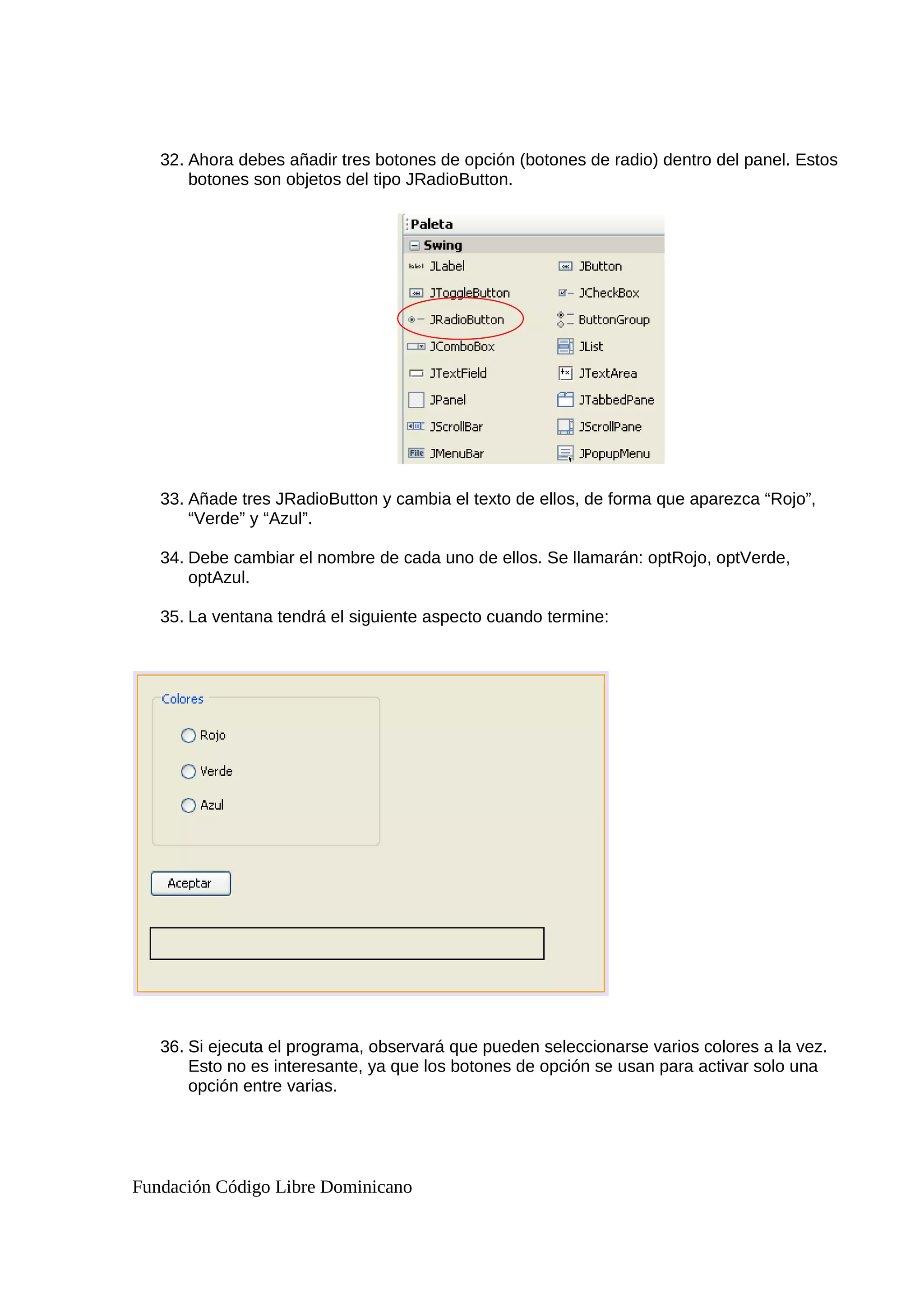 32. Ahora debes añadir tres botones de opción (botones de radio) dentro del panel. Estos
botones son objetos del tipo JRadioButton.
33. Añade tres JRadioButton y cambia el texto de ellos, de forma que aparezca “Rojo”,
“Verde” y “Azul”.
34. Debe cambiar el nombre de cada uno de ellos. Se llamarán: optRojo, optVerde,
optAzul.
35. La ventana tendrá el siguiente aspecto cuando termine:
36. Si ejecuta el programa, observará que pueden seleccionarse varios colores a la vez.
Esto no es interesante, ya que los botones de opción se usan para activar solo una
opción entre varias.
Fundación Código Libre Dominicano
 