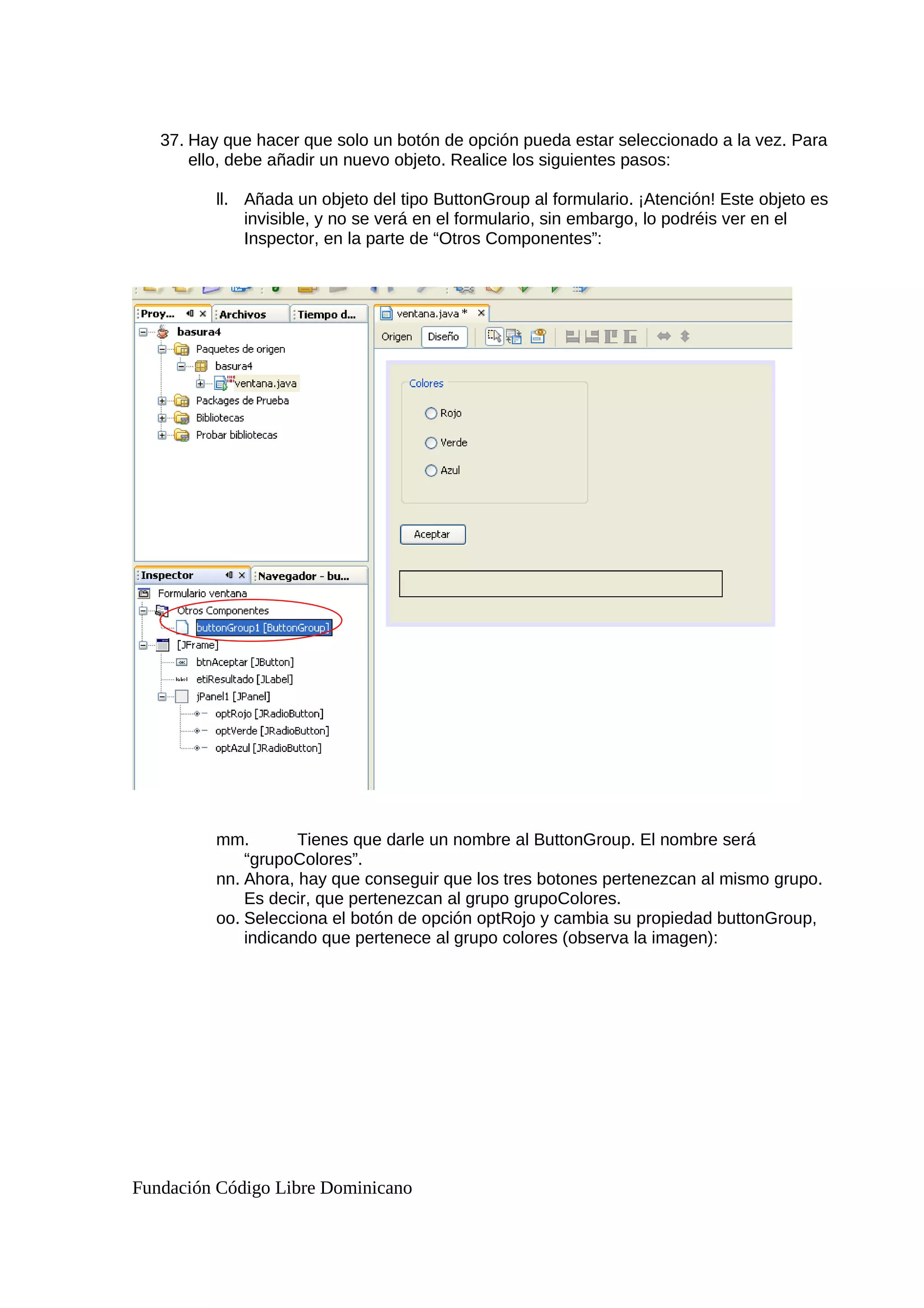 37. Hay que hacer que solo un botón de opción pueda estar seleccionado a la vez. Para
ello, debe añadir un nuevo objeto. Realice los siguientes pasos:
ll. Añada un objeto del tipo ButtonGroup al formulario. ¡Atención! Este objeto es
invisible, y no se verá en el formulario, sin embargo, lo podréis ver en el
Inspector, en la parte de “Otros Componentes”:
mm. Tienes que darle un nombre al ButtonGroup. El nombre será
“grupoColores”.
nn. Ahora, hay que conseguir que los tres botones pertenezcan al mismo grupo.
Es decir, que pertenezcan al grupo grupoColores.
oo. Selecciona el botón de opción optRojo y cambia su propiedad buttonGroup,
indicando que pertenece al grupo colores (observa la imagen):
Fundación Código Libre Dominicano
 
