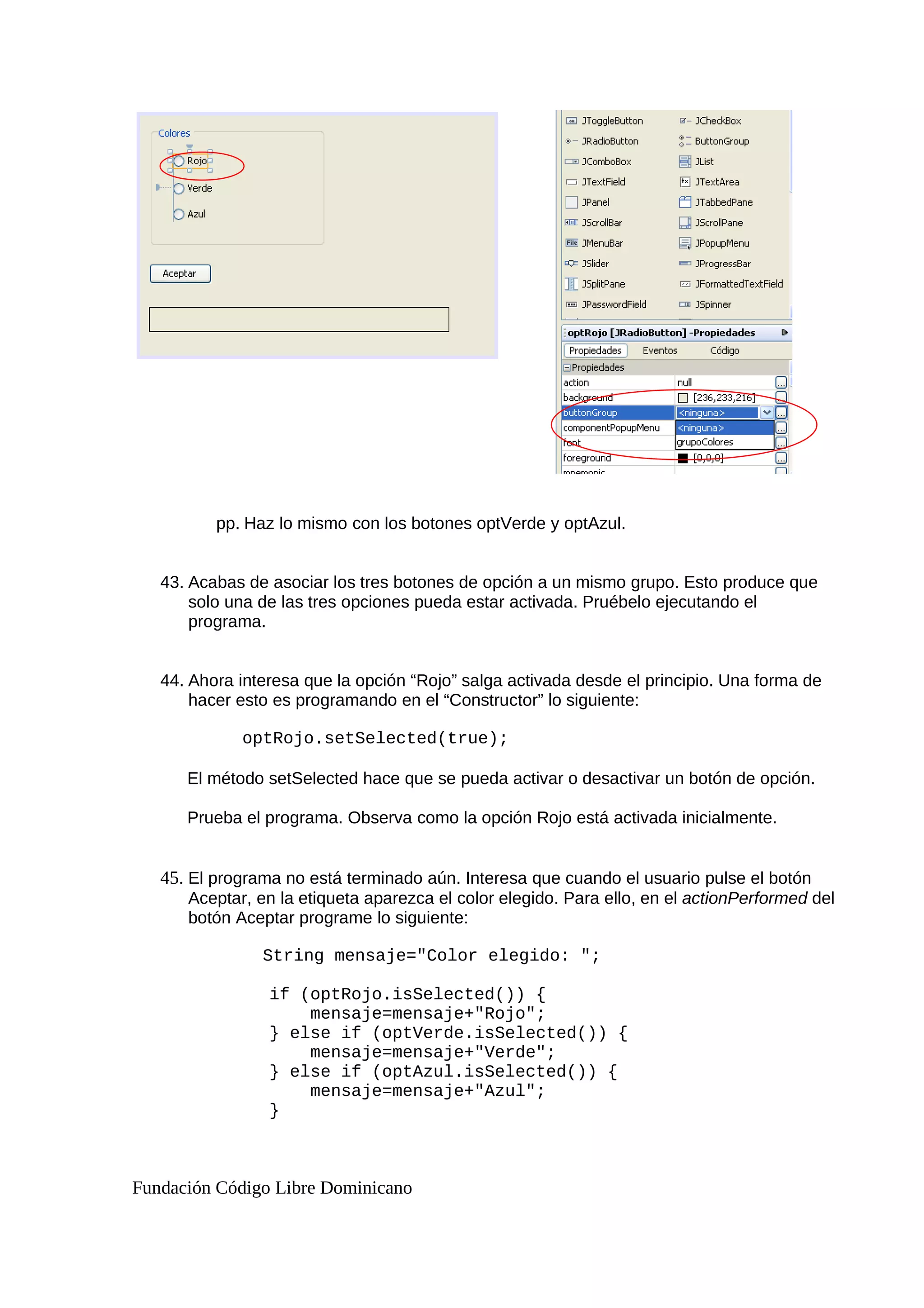 pp. Haz lo mismo con los botones optVerde y optAzul.
43. Acabas de asociar los tres botones de opción a un mismo grupo. Esto produce que
solo una de las tres opciones pueda estar activada. Pruébelo ejecutando el
programa.
44. Ahora interesa que la opción “Rojo” salga activada desde el principio. Una forma de
hacer esto es programando en el “Constructor” lo siguiente:
optRojo.setSelected(true);
El método setSelected hace que se pueda activar o desactivar un botón de opción.
Prueba el programa. Observa como la opción Rojo está activada inicialmente.
45. El programa no está terminado aún. Interesa que cuando el usuario pulse el botón
Aceptar, en la etiqueta aparezca el color elegido. Para ello, en el actionPerformed del
botón Aceptar programe lo siguiente:
String mensaje="Color elegido: ";
if (optRojo.isSelected()) {
mensaje=mensaje+"Rojo";
} else if (optVerde.isSelected()) {
mensaje=mensaje+"Verde";
} else if (optAzul.isSelected()) {
mensaje=mensaje+"Azul";
}
Fundación Código Libre Dominicano
 