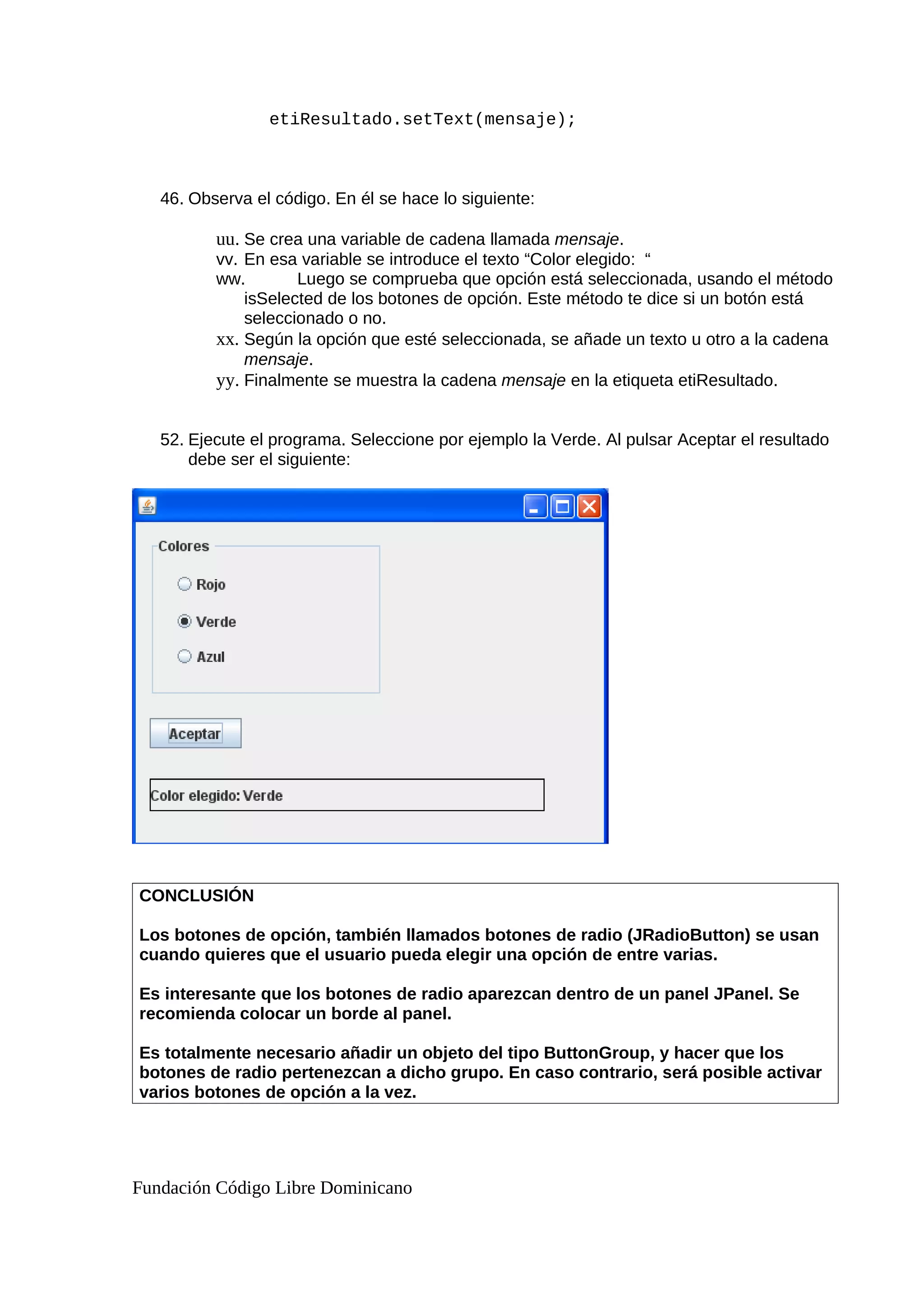 etiResultado.setText(mensaje);
46. Observa el código. En él se hace lo siguiente:
uu. Se crea una variable de cadena llamada mensaje.
vv. En esa variable se introduce el texto “Color elegido: “
ww. Luego se comprueba que opción está seleccionada, usando el método
isSelected de los botones de opción. Este método te dice si un botón está
seleccionado o no.
xx. Según la opción que esté seleccionada, se añade un texto u otro a la cadena
mensaje.
yy. Finalmente se muestra la cadena mensaje en la etiqueta etiResultado.
52. Ejecute el programa. Seleccione por ejemplo la Verde. Al pulsar Aceptar el resultado
debe ser el siguiente:
CONCLUSIÓN
Los botones de opción, también llamados botones de radio (JRadioButton) se usan
cuando quieres que el usuario pueda elegir una opción de entre varias.
Es interesante que los botones de radio aparezcan dentro de un panel JPanel. Se
recomienda colocar un borde al panel.
Es totalmente necesario añadir un objeto del tipo ButtonGroup, y hacer que los
botones de radio pertenezcan a dicho grupo. En caso contrario, será posible activar
varios botones de opción a la vez.
Fundación Código Libre Dominicano
 